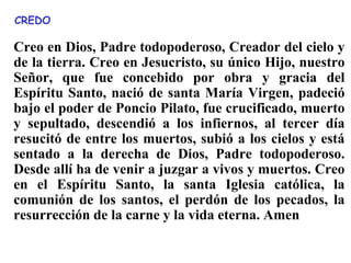 Creo en Dios, Padre todopoderoso, Creador del cielo y
de la tierra. Creo en Jesucristo, su único Hijo, nuestro
Señor, que fue concebido por obra y gracia del
Espíritu Santo, nació de santa María Virgen, padeció
bajo el poder de Poncio Pilato, fue crucificado, muerto
y sepultado, descendió a los infiernos, al tercer día
resucitó de entre los muertos, subió a los cielos y está
sentado a la derecha de Dios, Padre todopoderoso.
Desde allí ha de venir a juzgar a vivos y muertos. Creo
en el Espíritu Santo, la santa Iglesia católica, la
comunión de los santos, el perdón de los pecados, la
resurrección de la carne y la vida eterna. Amen
CREDO
 