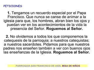 PARROQUIA SAN FRANCISCO DE ASÍS. MISA DE NIÑOS
PETICIONES
1. Tengamos un recuerdo especial por el Papa
Francisco. Que nunca se canse de animar a la
iglesia para que, los hombres, abran bien los ojos y
puedan ver en los acontecimientos de la vida la
presencia del Señor. Roguemos al Señor.
2. No olvidemos a todos los que componemos la
catequesis de la parroquia; a nuestros catequistas;
a nuestros sacerdotes. Pidamos para que nuestros
padres nos enseñen también a ver con buenos ojos
las enseñanzas de la Iglesia. Roguemos al Señor.
 