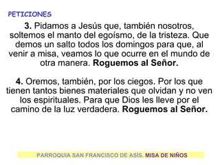 PARROQUIA SAN FRANCISCO DE ASÍS. MISA DE NIÑOS
PETICIONES
3. Pidamos a Jesús que, también nosotros,
soltemos el manto del egoísmo, de la tristeza. Que
demos un salto todos los domingos para que, al
venir a misa, veamos lo que ocurre en el mundo de
otra manera. Roguemos al Señor.
4. Oremos, también, por los ciegos. Por los que
tienen tantos bienes materiales que olvidan y no ven
los espirituales. Para que Dios les lleve por el
camino de la luz verdadera. Roguemos al Señor.
 