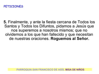 PARROQUIA SAN FRANCISCO DE ASÍS. MISA DE NIÑOS
PETICIONES
5. Finalmente, y ante la fiesta cercana de Todos los
Santos y Todos los Difuntos, pidamos a Jesús que
nos superemos a nosotros mismos; que no
olvidemos a los que han fallecido y que necesitan
de nuestras oraciones. Roguemos al Señor.
 
