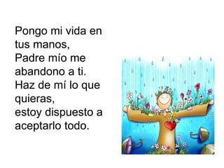 Pongo mi vida en
tus manos,
Padre mío me
abandono a ti.
Haz de mí lo que
quieras,
estoy dispuesto a
aceptarlo todo.
 