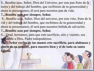 S...Bendito seas, Señor, Dios del Universo, por este pan fruto de la
tierra y del trabajo del hombre, que recibimos de tu generosidad y
ahora te presentamos; él será para nosotros pan de vida.
T...Bendito seas por siempre, Señor.
S...Bendito seas, Señor, Dios del universo, por este vino, fruto de la
vid y del trabajo del hombre, que recibimos de tu generosidad y
ahora te presentamos; él será para nosotros bebida de salvación.
T...Bendito seas por siempre, Señor.
S....Orad, hermanos, para que este sacrificio, mío y vuestro, sea
agradable a Dios, Padre todopoderoso.
T...El Señor reciba de tus manos este sacrificio, para alabanza y
gloria de su nombre, para nuestro bien y el de toda su santa
Iglesia.
 