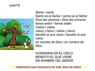 Santo / santo
Santo es el Señor / santo es el Señor
Dios del universo / Dios del universo
llenos están / llenos están.
Cielos / cielos
cielos y tierra / cielos y tierra
bendito el que viene / bendito el que
viene
en nombre de Dios / en nombre de
Dios.
HOSSANNA EN EL CIELO,
BENDITO EL QUE VIENE
EN NOMBRE DEL SEÑOR.
PARROQUIA SAN FRANCISCO DE ASÍS. MISA DE NIÑOS
SANTO
 