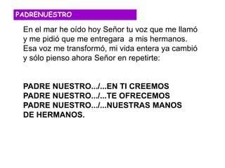 En el mar he oído hoy Señor tu voz que me llamó
y me pidió que me entregara a mis hermanos.
Esa voz me transformó, mi vida entera ya cambió
y sólo pienso ahora Señor en repetirte:
PADRE NUESTRO.../...EN TI CREEMOS
PADRE NUESTRO.../...TE OFRECEMOS
PADRE NUESTRO.../...NUESTRAS MANOS
DE HERMANOS.
PADRENUESTRO
 