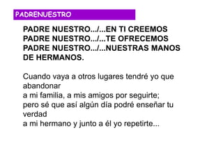 PADRE NUESTRO.../...EN TI CREEMOS
PADRE NUESTRO.../...TE OFRECEMOS
PADRE NUESTRO.../...NUESTRAS MANOS
DE HERMANOS.
Cuando vaya a otros lugares tendré yo que
abandonar
a mi familia, a mis amigos por seguirte;
pero sé que así algún día podré enseñar tu
verdad
a mi hermano y junto a él yo repetirte...
PADRENUESTRO
 