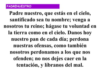 Padre nuestro, que estás en el cielo,
santificado sea tu nombre; venga a
nosotros tu reino; hágase tu voluntad en
la tierra como en el cielo. Danos hoy
nuestro pan de cada día; perdona
nuestras ofensas, como también
nosotros perdonamos a los que nos
ofenden; no nos dejes caer en la
tentación, y líbranos del mal.
PADRENUESTRO
 