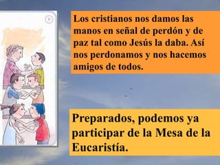 Los cristianos nos damos las
manos en señal de perdón y de
paz tal como Jesús la daba. Así
nos perdonamos y nos hacemos
amigos de todos.
Preparados, podemos ya
participar de la Mesa de la
Eucaristía.
 