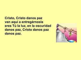 Cristo, Cristo danos paz
ven aquí a entregárnosla
eres Tú la luz, en la oscuridad
danos paz, Cristo danos paz
danos paz.
 