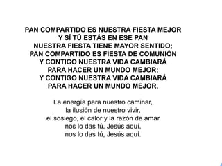 PAN COMPARTIDO ES NUESTRA FIESTA MEJOR
Y SÍ TÚ ESTÁS EN ESE PAN
NUESTRA FIESTA TIENE MAYOR SENTIDO;
PAN COMPARTIDO ES FIESTA DE COMUNIÓN
Y CONTIGO NUESTRA VIDA CAMBIARÁ
PARA HACER UN MUNDO MEJOR;
Y CONTIGO NUESTRA VIDA CAMBIARÁ
PARA HACER UN MUNDO MEJOR.
La energía para nuestro caminar,
la ilusión de nuestro vivir,
el sosiego, el calor y la razón de amar
nos lo das tú, Jesús aquí,
nos lo das tú, Jesús aquí.
 