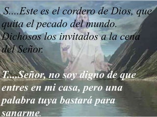 S....Este es el cordero de Dios, que
quita el pecado del mundo.
Dichosos los invitados a la cena
del Señor.
T....Señor, no soy digno de que
entres en mi casa, pero una
palabra tuya bastará para
sanarme.
 