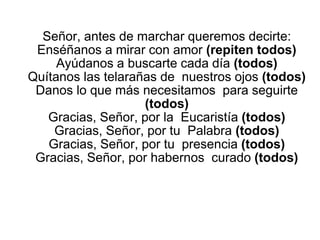 Señor, antes de marchar queremos decirte:
Enséñanos a mirar con amor (repiten todos)
Ayúdanos a buscarte cada día (todos)
Quítanos las telarañas de nuestros ojos (todos)
Danos lo que más necesitamos para seguirte
(todos)
Gracias, Señor, por la Eucaristía (todos)
Gracias, Señor, por tu Palabra (todos)
Gracias, Señor, por tu presencia (todos)
Gracias, Señor, por habernos curado (todos)
 
