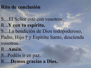Rito de conclusión
S....El Señor esté con vosotros.
R...Y con tu espíritu.
S....La bendición de Dios todopoderoso,
Padre, Hijo † y Espíritu Santo, descienda
vosotros.
R...Amén.
S...Podéis ir en paz.
R.....Demos gracias a Dios.
 