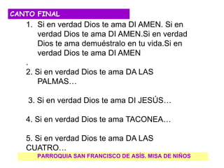 PARROQUIA SAN FRANCISCO DE ASÍS. MISA DE NIÑOS
CANTO FINAL
1. Si en verdad Dios te ama DI AMEN. Si en
verdad Dios te ama DI AMEN.Si en verdad
Dios te ama demuéstralo en tu vida.Si en
verdad Dios te ama DI AMEN
.
2. Si en verdad Dios te ama DA LAS
PALMAS…
3. Si en verdad Dios te ama DI JESÚS…
4. Si en verdad Dios te ama TACONEA…
5. Si en verdad Dios te ama DA LAS
CUATRO…
 