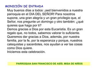 PARROQUIA SAN FRANCISCO DE ASÍS. MISA DE NIÑOS
MONICIÓN DE ENTRADA
Muy buenos días a todos: ¡sed bienvenidos a nuestra
parroquia en el DIA DEL SEÑOR! Para nosotros
supone, una gran alegría y un gran privilegio que, el
Señor, nos pregunte un domingo y otro también: ¿qué
quieres que haga por ti?
Demos gracias a Dios por esta Eucaristía. Es un gran
regalo que, no todos, sabemos valorar lo suficiente.
Queremos dar gracias a Dios, además, por nuestra
familia, por la fe, por la esperanza y porque, nuestros
catequistas y sacerdotes, nos ayudan a ver las cosas
como Dios quiere.
Iniciemos esta celebración.
 