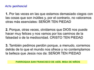 .
PARROQUIA SAN FRANCISCO DE ASÍS. MISA DE NIÑOS
Acto penitencial
1. Por las veces en las que estamos demasiado ciegos con
las cosas que son inútiles y, por el contrario, no valoramos
otras más esenciales: SEÑOR TEN PIEDAD
2. Porque, otras veces, olvidamos que DIOS nos puede
hacer muy felices y nos vamos por los caminos de la
falsedad o de la mediocridad. CRISTO TEN PIEDAD
3. También pedimos perdón porque, a menudo, corremos
detrás de lo que el mundo nos ofrece y no contemplamos
la belleza que Jesús nos da: SEÑOR TEN PIEDAD
 