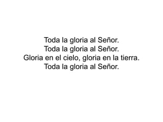 Toda la gloria al Señor.
Toda la gloria al Señor.
Gloria en el cielo, gloria en la tierra.
Toda la gloria al Señor.
 