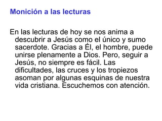 Monición a las lecturas
En las lecturas de hoy se nos anima a
descubrir a Jesús como el único y sumo
sacerdote. Gracias a Él, el hombre, puede
unirse plenamente a Dios. Pero, seguir a
Jesús, no siempre es fácil. Las
dificultades, las cruces y los tropiezos
asoman por algunas esquinas de nuestra
vida cristiana. Escuchemos con atención.
 