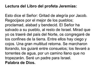 Palabra de Dios
Lectura del Libro del profeta Jeremías:
Esto dice el Señor: Gritad de alegría por Jacob.
Regocijaos por el mejor de los pueblos;
proclamad, alabad y bendecid. El Señor ha
salvado a su pueblo, al resto de Israel. Mirad que
yo os traeré del país del Norte, os congregaré de
los confines de la tierra. Entre ellos hay ciego y
cojos. Una gran multitud retorna. Se marcharon
llorando, los guiaré entre consuelos; los llevaré a
torrentes de agua, por un camino llano que no
tropezarán. Seré un padre para Israel.
Palabra de Dios.
 