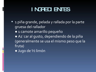 INGREDIENTES 1 piña grande, pelada y rallada por la parte gruesa del rallador ● 1 camote amarillo pequeño ● Azúcar al gusto, dependiendo de la piña (generalmente se usa el mismo peso que la fruta) ● Jugo de ½ limón