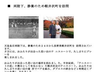 ■  両陛下、静養のため軽井沢町を訪問   　 　 　 天皇皇后両陛下は、静養のため２４日から長野県軽井沢町を 訪問されています。 夕方には、おふたりが出会った思い出のテ ニスコートで、久しぶりにプレーを 楽しまれました。 　 おふたりが出会った思い出の場所を訪れまし た。半世紀前、「テニスコートの恋」の舞台として有名になっ た軽井沢会のテニスコート。おふたりは久しぶりの思い出の場 所でペアを組み、ダブルスの試合など１時間近くプレーを楽し まれました。 