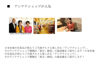 ■ 　アンテナショップが人気　 日本各地の名産品が買えてご当地グルメも楽しめる「アンテナショップ」。 そのアンテナショップ激戦区「東京・銀座」の最前線をご紹介します！日本各地の名産品が買えてご当地グルメも楽しめる「アンテナショップ」。 そのアンテナショップ激戦区「東京・銀座」の最前線をご紹介します！ 