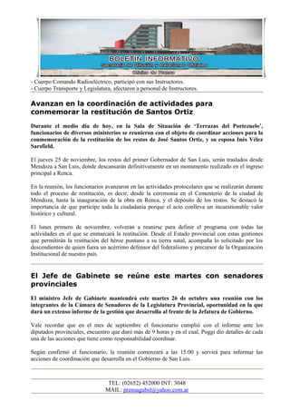 - Cuerpo Comando Radioeléctrico, participó con sus Instructores.
- Cuerpo Transporte y Legislatura, afectaron a personal de Instructores.
Avanzan en la coordinación de actividades para
conmemorar la restitución de Santos Ortiz
Durante el medio día de hoy, en la Sala de Situación de ‘Terrazas del Portezuelo’,
funcionarios de diversos ministerios se reunieron con el objeto de coordinar acciones para la
conmemoración de la restitución de los restos de José Santos Ortiz, y su esposa Inés Vélez
Sarsfield.
El jueves 25 de noviembre, los restos del primer Gobernador de San Luis, serán traslados desde
Mendoza a San Luis, donde descansarán definitivamente en un monumento realizado en el ingreso
principal a Renca.
En la reunión, los funcionarios avanzaron en las actividades protocolares que se realizarán durante
todo el proceso de restitución, es decir, desde la ceremonia en el Cementerio de la ciudad de
Mendoza, hasta la inauguración de la obra en Renca, y el depósito de los restos. Se destacó la
importancia de que participe toda la ciudadanía porque el acto conlleva un incuestionable valor
histórico y cultural.
El lunes primero de noviembre, volverán a reunirse para definir el programa con todas las
actividades en el que se enmarcará la restitución. Desde el Estado provincial con estas gestiones
que permitirán la restitución del héroe puntano a su tierra natal, acompaña lo solicitado por los
descendientes de quien fuera un acérrimo defensor del federalismo y precursor de la Organización
Institucional de nuestro país.
El Jefe de Gabinete se reúne este martes con senadores
provinciales
El ministro Jefe de Gabinete mantendrá este martes 26 de octubre una reunión con los
integrantes de la Cámara de Senadores de la Legislatura Provincial, oportunidad en la que
dará un extenso informe de la gestión que desarrolla al frente de la Jefatura de Gobierno.
Vale recordar que en el mes de septiembre el funcionario cumplió con el informe ante los
diputados provinciales, encuentro que duró más de 9 horas y en el cual, Poggi dio detalles de cada
una de las acciones que tiene como responsabilidad coordinar.
Según confirmó el funcionario, la reunión comenzará a las 15:00 y servirá para informar las
acciones de coordinación que desarrolla en el Gobierno de San Luis.
TEL: (02652) 452000 INT: 3048
MAIL: prensagubsl@yahoo.com.ar
 