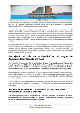 Cada año cuenta con importantes expositores que ofrecen nuevos mercados, destinos y servicios,
para miles de visitantes, profesionales y público general que recorren la muestra en cada edición.
El año pasado 82.702 visitantes acudieron al acontecimiento.
Además de las exposiciones se ofrecen eventos paralelos, como conferencias y presentaciones de
expertos en la materia, y reuniones de negocios donde se comparten datos, anuncios previos a la
apertura de temporadas, anticipos, debates sobre problemáticas del sector, tendencias del mercado
nacional e internacional, y nueva legislación, entre otros. Del mismo modo se brindan propuestas
culturales y shows artísticos en vivo. La mayoría de los países participantes brindan bailes y
conciertos, y cada provincia de Argentina también realiza su propio show con trajes típicos, danzas
y música.
Un punto importante en la feria son las “Rondas de negocios”, que son indicadas para establecer
contactos directos con compradores del mercado internacional, aumentar ventas y volumen de
negocios. Durante la edición 2009 se concretaron 882 reuniones, entre expositores argentinos y 56
operadores extranjeros. Ente año se suman “Ofertas de Turismo”, una iniciativa que permitirá al
público comprar su viaje en la feria.
Festejarán el ‘Día de la Familia’ en el Hogar de
Ancianos San Vicente de Paúl
Con el motivo de festejar el “Día de la Familia”, desde el Programa Desarrollo y Protección
Social, dependiente del Ministerio de Inclusión y Desarrollo Humano, informaron que este
martes a partir de las 17:00, en las instalaciones de Hogar de Ancianos San Vicente de Paúl,
ubicado en la esquina de Av. Presidente Perón y Pedernera, realizarán diversas actividades.
Comenzará con la presentación de pareja de tango y milonga. Posteriormente, Nolberta Gonzáles,
interpretará la canción ‘A la sombra de mi madre’. Más tarde, habrá un cuadro folklórico, donde
presentarán un gato cuyano con la participación de Andrés Avelino Sánchez (residente del hogar)
y personal del mismo.
Antes de finalizar, con la participación de internos y personal del Hogar, realizarán la obra de
teatro ‘La Familia. Un permiso, es un permiso’. Los festejos del encuentro cerrarán con un baile
entre todos.
San Luis Libro cerró la convocatoria para el Concurso
Nacional de Cuentos y Ensayos
Este lunes por la mañana, el Programa San Luis Libro procedió a la apertura de sobres
correspondiente al Concurso Nacional de Cuento y Ensayo, para así proceder a entregar al
jurado los trabajos participantes para su evaluación.
TEL: (02652) 452000 INT: 3048
MAIL: prensagubsl@yahoo.com.ar
 