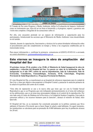 El Tratado de Paz entre Progreso y Medio Ambiente, define la Evaluación de Impacto Ambiental
como un instrumento que, lejos de ser un freno al desarrollo y al progreso, supone y garantiza una
visión más completa e integrada de las actuaciones sobre el.
Por ello, este encuentro pretende ser un espacio de información y capacitación para los
participantes, fortaleciendo las acciones que el Ministerio de Medio Ambiente viene desarrollando
en tal sentido.
Además, durante la capacitación, funcionarios y técnicos de la cartera brindarán información sobre
el procedimiento para dar cumplimiento en tiempo y forma a las exigencias establecidas por la
mencionada norma.
Para mayor información o confirmar la asistencia comunicarse al (02652) 451051/61 o enviando
un correo electrónico a: gestionambiental@sanluis.gov.ar
Este viernes se inaugura la obra de ampliación del
Hospital del Sur
El próximo viernes 29 de octubre a las 19:00, el Ministerio de Salud inaugurará la obra de
ampliación y refacción del Hospital del Sur. La puesta en valor de la institución, que fue
inaugurada en el año 1997, consta de nuevas dependencias, Sala de Laboratorio, Sala de
Extracción, Consultorios, Fonoaudiología, Farmacia, SUM, Ginecología, Programa
Provincial de Salud Reproductiva y Programa Provincial de Diabetes.
El viejo Hospital de Día, se transformará en un hospital de referencia importante para la ciudad de
San Luis y tiene por objetivo descomprimir el Hospital Central y potenciar la atención primaria de
la salud en la periferia del centro de la ciudad.
“Esta obra de reparación se une a la nueva obra que tiene que ver con la Unidad Sexual
Reproductiva que es un Programa que está trabajando permanentemente en el tema del embarazo
en las adolescentes, que es un tema muy preocupante trabajar en el control de la reproducción. Por
otro lado está el Centro de Diabetes de la Provincia y la Unidad de Sordera Congénita. Esta toda la
estructura edilicia y los recursos humanos para la atención”, destacó el ministro de Salud, Julio
Quevedo.
El Hospital del Sur, en su momento fue construido pensando en la política sanitaria que lleva
adelante el Ejecutivo Provincial, que es hacer llegar la salud a cada habitante. En aquel momento,
las instalaciones se calcularon para un promedio de 8.000 habitantes pero hoy la población alcanza
los 20 mil.
TEL: (02652) 452000 INT: 3048
MAIL: prensagubsl@yahoo.com.ar
 