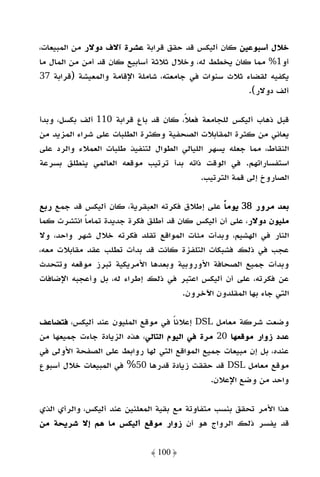 ‫ﺧﻼل أﺳﺒﻮﻋﻴﻦ ﻛﺎن أﻟﻴﻜﺲ ﻗﺪ ﺣﻘﻖ ﻗﺮاﺑﺔ ﻋﺸﺮة آﻻف دوﻻر ﻣﻦ اﻟﻤﺒﻴﻌﺎت،‬
‫أو1% ﻣﻤﺎ ﻛﺎن ﻳﺨﻄﻂ ﻟﻪ، وﺧﻼل ﺛﻼﺛﺔ أﺳﺎﺑﻴﻊ ﻛﺎن ﻗﺪ أﻣﻦ ﻣﻦ اﻟﻤﺎل ﻣﺎ‬
‫ﻳﻜﻔﻴﻪ ﻟﻘﻀﺎء ﺛﻼث ﺳﻨﻮات ﻓﻲ ﺟﺎﻣﻌﺘﻪ، ﺷﺎﻣﻠﺔ اﻹﻗﺎﻣﺔ واﻟﻤﻌﻴﺸﺔ )ﻗﺮاﺑﺔ 73‬
                                                      ‫أﻟﻒ دوﻻر(.‬

‫ﻗﺒﻞ ذﻫﺎب أﻟﻴﻜﺲ ﻟﻠﺠﺎﻣﻌﺔ ﻓﻌﻼ، ﻛﺎن ﻗﺪ ﺑﺎع ﻗﺮاﺑﺔ 011 أﻟﻒ ﺑﻜﺴﻞ، وﺑﺪأ‬
                                     ‫ً‬
‫ﻳﻌﺎﻧﻲ ﻣﻦ ﻛﺜﺮة اﻟﻤﻘﺎﺑﻼت اﻟﺼﺤﻔﻴﺔ وﻛﺜﺮة اﻟﻄﻠﺒﺎت ﻋﻠﻰ ﺷﺮاء اﻟﻤﺰﻳﺪ ﻣﻦ‬
‫اﻟﻨﻘﺎط، ﻣﻤﺎ ﺟﻌﻠﻪ ﻳﺴﻬﺮ اﻟﻠﻴﺎﻟﻲ اﻟﻄﻮال ﻟﺘﻨﻔﻴﺬ ﻃﻠﺒﺎت اﻟﻌﻤﻼء واﻟﺮد ﻋﻠﻰ‬
‫اﺳﺘﻔﺴﺎراﺗﻬﻢ. ﻓﻲ اﻟﻮﻗﺖ ذاﺗﻪ ﺑﺪأ ﺗﺮﺗﻴﺐ ﻣﻮﻗﻌﻪ اﻟﻌﺎﻟﻤﻲ ﻳﻨﻄﻠﻖ ﺑﺴﺮﻋﺔ‬
                                           ‫اﻟﺼﺎروخ إﻟﻰ ﻗﻤﺔ اﻟﺘﺮﺗﻴﺐ.‬

‫ﺑﻌﺪ ﻣﺮور 83 ﻳﻮﻣﺎ ﻋﻠﻰ إﻃﻼق ﻓﻜﺮﺗﻪ اﻟﻌﺒﻘﺮﻳﺔ، ﻛﺎن أﻟﻴﻜﺲ ﻗﺪ ﺟﻤﻊ رﺑﻊ‬
                                               ‫ً‬
‫ﻣﻠﻴﻮن دوﻻر، ﻋﻠﻰ أن أﻟﻴﻜﺲ ﻛﺎن ﻗﺪ أﻃﻠﻖ ﻓﻜﺮة ﺟﺪﻳﺪة ﺗﻤﺎﻣﺎ اﻧﺘﺸﺮت ﻛﻤﺎ‬
           ‫ً‬
‫اﻟﻨﺎر ﻓﻲ اﻟﻬﺸﻴﻢ، وﺑﺪأت ﻣﺌﺎت اﻟﻤﻮاﻗﻊ ﺗﻘﻠﺪ ﻓﻜﺮﺗﻪ ﺧﻼل ﺷﻬﺮ واﺣﺪ، وﻻ‬
‫ﻋﺠﺐ ﻓﻲ ذﻟﻚ ﻓﺸﺒﻜﺎت اﻟﺘﻠﻔﺰة ﻛﺎﻧﺖ ﻗﺪ ﺑﺪأت ﺗﻄﻠﺐ ﻋﻘﺪ ﻣﻘﺎﺑﻼت ﻣﻌﻪ،‬
‫وﺑﺪأت ﺟﻤﻴﻊ اﻟﺼﺤﺎﻓﺔ اﻷوروﺑﻴﺔ وﺑﻌﺪﻫﺎ اﻷﻣﺮﻳﻜﻴﺔ ﺗﺒﺮز ﻣﻮﻗﻌﻪ وﺗﺘﺤﺪث‬
‫ﻋﻦ ﻓﻜﺮﺗﻪ، ﻋﻠﻰ أن أﻟﻴﻜﺲ اﻋﺘﺒﺮ ﻓﻲ ذﻟﻚ إﻃﺮاء ﻟﻪ، ﺑﻞ وأﻋﺠﺒﻪ اﻹﺿﺎﻓﺎت‬
                                     ‫اﻟﺘﻲ ﺟﺎء ﺑﻬﺎ اﻟﻤﻘﻠﺪون اﻵﺧﺮون.‬

‫وﺿﻌﺖ ﺷﺮﻛﺔ ﻣﻌﺎﻣﻞ ‪ DSL‬إﻋﻼﻧﺎ ﻓﻲ ﻣﻮﻗﻊ اﻟﻤﻠﻴﻮن ﻋﻨﺪ أﻟﻴﻜﺲ، ﻓﺘﻀﺎﻋﻒ‬
                                     ‫ً‬
‫ﻋﺪد زوار ﻣﻮﻗﻌﻬﺎ 02 ﻣﺮة ﻓﻲ اﻟﻴﻮم اﻟﺘﺎﻟﻲ، ﻫﺬه اﻟﺰﻳﺎدة ﺟﺎءت ﺟﻤﻴﻌﻬﺎ ﻣﻦ‬
‫ﻋﻨﺪه، ﺑﻞ إن ﻣﺒﻴﻌﺎت ﺟﻤﻴﻊ اﻟﻤﻮاﻗﻊ اﻟﺘﻲ ﻟﻬﺎ رواﺑﻂ ﻋﻠﻰ اﻟﺼﻔﺤﺔ اﻷوﻟﻰ ﻓﻲ‬
‫ﻣﻮﻗﻊ ﻣﻌﺎﻣﻞ ‪ DSL‬ﻗﺪ ﺣﻘﻘﺖ زﻳﺎدة ﻗﺪرﻫﺎ 05% ﻓﻲ اﻟﻤﺒﻴﻌﺎت ﺧﻼل أﺳﺒﻮع‬
                                               ‫واﺣﺪ ﻣﻦ وﺿﻊ اﻹﻋﻼن.‬

‫ﻫﺬا اﻷﻣﺮ ﺗﺤﻘﻖ ﺑﻨﺴﺐ ﻣﺘﻔﺎوﺗﺔ ﻣﻊ ﺑﻘﻴﺔ اﻟﻤﻌﻠﻨﻴﻦ ﻋﻨﺪ أﻟﻴﻜﺲ، واﻟﺮأي اﻟﺬي‬
‫ﻗﺪ ﻳﻔﺴﺮ ذﻟﻚ اﻟﺮواج ﻫﻮ أن زوار ﻣﻮﻗﻊ أﻟﻴﻜﺲ ﻣﺎ ﻫﻢ إﻻ ﺷﺮﻳﺤﺔ ﻣﻦ‬

                             ‫﴿ 001 ﴾‬
 