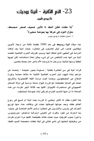 ‫32- اﻷم اﻟﺜﺎﺋﺮة - أﻧﻴﺘﺎ رودﻳﻚ‬
                             ‫و‪ª‬‬      ‫ذא ود‬

‫”إذا ﻛﻨﺖ ﺗﻈﻦ أﻧﻚ ذا ﺗﺄﺛﻴﺮ ﺿﻌﻴﻒ ﻟﺼﻐﺮ ﺣﺠﻤﻚ،‬
          ‫ﺣﺎول اﻟﻨﻮم ﻓﻲ ﻏﺮﻓﺔ ﺑﻬﺎ ﺑﻌﻮﺿﺔ ﺻﻐﻴﺮة“‬
                                        ‫– إﺣﺪى دﻋﺎﻳﺎت ذا ﺑﻮدي ﺷﻮب.‬


‫ﺟﺎء ﻣﻴﻼد أﻧﻴﺘﺎ رودﻳﻚ ﻓﻲ ﻋﺎم 2491 ﻛﺎﺑﻨﺔ ﺛﺎﻟﺜﺔ ﻣﻦ أرﺑﻌﺔ، ﻷﺑﻮﻳﻦ‬
‫إﻳﻄﺎﻟﻴﻴﻦ ﻫﺎﺟﺮا إﻟﻰ ﻟﻴﺘﻞ ﻫﺎﻣﺒﺘﻮن ﻓﻲ إﻧﺠﻠﺘﺮا. ﻋﻤﻠﺖ أﻧﻴﺘﺎ ﺑﻌﺪ أوﻗﺎت‬
‫اﻟﺪراﺳﺔ ﻓﻲ اﻟﻤﻘﻬﻰ اﻟﺬي ﺗﻤﻠﻜﻪ أﻣﻬﺎ، وﺑﺴﺒﺐ ﻇﺮوف اﻟﺤﺮب اﻟﻌﺎﻟﻤﻴﺔ، ﺗﻌﻠﻤﺖ‬
‫أﻧﻴﺘﺎ ﻣﻦ أﻣﻬﺎ ﻋﺪم اﻟﺘﺨﻠﺺ ﻣﻦ أي ﺷﻲء ﻳﻤﻜﻦ إﻋﺎدة اﺳﺘﺨﺪاﻣﻪ، ﻟﻜﻦ أﺑﻮﻳﻬﺎ‬
      ‫ﺗﻄﻠﻘﺎ وﺳﻨﻬﺎ ﺛﻤﺎﻧﻴﺔ، وﺳﺮﻋﺎن ﻣﺎ ﺗﺰوﺟﺖ اﻷم ﺑﺂﺧﺮ ﻣﺎت ﺑﻌﺪﻫﺎ ﺑﻌﺎﻣﻴﻦ.‬

‫ﻗﺮأت أﻧﻴﺘﺎ ﻓﻲ ﺳﻦ اﻟﻌﺎﺷﺮة ﻛﺘﺎﺑﺎ - ﻣﺪﻋﻮﻣًﺎ ﺑﺼﻮر ﻣﻘﺒﻀﺔ - ﻳﺘﺤﺪث ﻋﻦ‬
                                       ‫ً‬
‫ﻣﺰاﻋﻢ إﺑﺎدة اﻟﻴﻬﻮد إﺑﺎن اﻟﺤﺮب اﻟﻌﺎﻟﻤﻴﺔ اﻟﺜﺎﻧﻴﺔ، ﻣﺎ ﻣﻸﻫﺎ ﺣﻤﺎﺳﺔ وﺛﻮرة‬
‫ﻟﻠﺪﻓﺎع ﻋﻦ اﻟﻤﻀﻄﻬﺪﻳﻦ، وﺑﻌﺪﻣﺎ أﺗﻤﺖ دراﺳﺔ اﻟﻠﻐﺔ اﻹﻧﺠﻠﻴﺰﻳﺔ واﻟﺘﺎرﻳﺦ،‬
‫ﻋﻤﻠﺖ ﻓﻲ اﻟﺒﺪاﻳﺔ ﻛﻤﻌﻠﻤﺔ، ﺛﻢ ﻗﺮرت ﻗﺒﻮل ﻣﻨﺤﺔ دراﺳﻴﺔ ﻓﻲ دوﻟﺔ اﻟﻤﺤﺘﻞ‬
‫اﻟﺼﻬﻴﻮﻧﻲ ﻓﻲ ﻣﺴﺘﻌﻤﺮات اﻟﻜﻴﺒﻮﺗﺰ، ﻟﻜﻨﻬﺎ ﺑﻌﺪ ﺛﻼﺛﺔ أﺷﻬﺮ ﻃﺮدت ﻣﻦ ﻫﺬه‬
          ‫اﻟﻤﻨﺤﺔ، إذ أن ﺣﺒﻬﺎ اﻟﺸﺪﻳﺪ ﻟﻠﻤﺰاح ﻟﻢ ﻳﻜﻦ أﺑﻨﺎء ﻋﻤﻮﻣﺘﻨﺎ ﻟﻴﺤﺘﻤﻠﻮه.‬

‫ﻫﺬا اﻟﻄﺮد ﻛﺎن ﻟﻪ ﺗﺄﺛﻴﺮ إﻳﺠﺎﺑﻲ، إذ ﻗﺮرت ﺑﻌﺪه أﻧﻴﺘﺎ أن ﺗﺴﻴﺢ ﻓﻲ رﺑﻮع‬
‫اﻟﻌﺎﻟﻢ ﻛﻠﻪ، وﺑﻌﺪ ﻋﻮدﺗﻬﺎ ﻟﻤﻮﻃﻨﻬﺎ ﻋﻤﻠﺖ ﻓﻲ وﻇﺎﺋﻒ ﻋﺪة، ﻣﻨﻬﺎ ﺗﻮزﻳﻊ‬
‫اﻟﺠﺮاﺋﺪ ﻓﻲ ﺑﺎرﻳﺲ، واﻟﺘﺪرﻳﺲ ﻓﻲ إﻧﺠﻠﺘﺮا، وﻟﺪى اﻷﻣﻢ اﻟﻤﺘﺤﺪة ﻓﻲ ﺟﻨﻴﻒ.‬
‫ﺑﻤﺎ ادﺧﺮﺗﻪ ﻣﻦ ﻧﻘﻮد ﺳﺎﻓﺮت إﻟﻰ ﺗﺎﻫﻴﺘﻲ، اﺳﺘﺮاﻟﻴﺎ، ﻣﺪﻏﺸﻘﺮ، ﻣﻮرﻳﺸﻴﻮس،‬
‫وأﺧﻴﺮًا ﺟﻨﻮب أﻓﺮﻳﻘﻴﺎ، ﺣﻴﺚ ﻋﻤﻠﺖ ﻫﻨﺎك ﻛﻤﻌﻠﻤﺔ، ﻟﻜﻨﻬﺎ ﻣﺮة أﺧﺮى ﻃﺮدت‬
‫ﻣﻦ وﻇﻴﻔﺘﻬﺎ ﻟﺬﻫﺎﺑﻬﺎ إﻟﻰ ﻧﺎدي ﻏﻨﺎﺋﻲ ﻓﻲ ﻟﻴﻠﺔ ﻛﺎﻧﺖ ﻣﺨﺼﺼﺔ ﻟﻠﺴﻮد ﻓﻘﻂ،‬



                                  ‫﴿ 301 ﴾‬
 