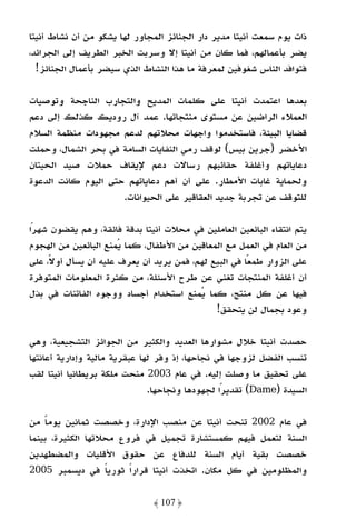 ‫ذات ﻳﻮم ﺳﻤﻌﺖ أﻧﻴﺘﺎ ﻣﺪﻳﺮ دار اﻟﺠﻨﺎﺋﺰ اﻟﻤﺠﺎور ﻟﻬﺎ ﻳﺸﻜﻮ ﻣﻦ أن ﻧﺸﺎط أﻧﻴﺘﺎ‬
‫ﻳﻀﺮ ﺑﺄﻋﻤﺎﻟﻬﻢ، ﻓﻤﺎ ﻛﺎن ﻣﻦ أﻧﻴﺘﺎ إﻻ وﺳﺮﺑﺖ اﻟﺨﺒﺮ اﻟﻄﺮﻳﻒ إﻟﻰ اﻟﺠﺮاﺋﺪ،‬
  ‫ﻓﺘﻮاﻓﺪ اﻟﻨﺎس ﺷﻐﻮﻓﻴﻦ ﻟﻤﻌﺮﻓﺔ ﻣﺎ ﻫﺬا اﻟﻨﺸﺎط اﻟﺬي ﺳﻴﻀﺮ ﺑﺄﻋﻤﺎل اﻟﺠﻨﺎﺋﺰ!‬

‫ﺑﻌﺪﻫﺎ اﻋﺘﻤﺪت أﻧﻴﺘﺎ ﻋﻠﻰ ﻛﻠﻤﺎت اﻟﻤﺪﻳﺢ واﻟﺘﺠﺎرب اﻟﻨﺎﺟﺤﺔ وﺗﻮﺻﻴﺎت‬
‫اﻟﻌﻤﻼء اﻟﺮاﺿﻴﻦ ﻋﻦ ﻣﺴﺘﻮى ﻣﻨﺘﺠﺎﺗﻬﺎ. ﻋﻤﺪ آل رودﻳﻚ ﻛﺬﻟﻚ إﻟﻰ دﻋﻢ‬
‫ﻗﻀﺎﻳﺎ اﻟﺒﻴﺌﺔ، ﻓﺎﺳﺘﺨﺪﻣﻮا واﺟﻬﺎت ﻣﺤﻼﺗﻬﻢ ﻟﺪﻋﻢ ﻣﺠﻬﻮدات ﻣﻨﻈﻤﺔ اﻟﺴﻼم‬
‫اﻷﺧﻀﺮ )ﺟﺮﻳﻦ ﺑﻴﺲ( ﻟﻮﻗﻒ رﻣﻲ اﻟﻨﻔﺎﻳﺎت اﻟﺴﺎﻣﺔ ﻓﻲ ﺑﺤﺮ اﻟﺸﻤﺎل، وﺣﻤﻠﺖ‬
‫دﻋﺎﻳﺎﺗﻬﻢ وأﻏﻠﻔﺔ ﺣﻘﺎﺋﺒﻬﻢ رﺳﺎﻻت دﻋﻢ ﻹﻳﻘﺎف ﺣﻤﻼت ﺻﻴﺪ اﻟﺤﻴﺘﺎن‬
‫وﻟﺤﻤﺎﻳﺔ ﻏﺎﺑﺎت اﻷﻣﻄﺎر. ﻋﻠﻰ أن أﻫﻢ دﻋﺎﻳﺎﺗﻬﻢ ﺣﺘﻰ اﻟﻴﻮم ﻛﺎﻧﺖ اﻟﺪﻋﻮة‬
                     ‫ﻟﻠﺘﻮﻗﻒ ﻋﻦ ﺗﺠﺮﺑﺔ ﺟﺪﻳﺪ اﻟﻌﻘﺎﻗﻴﺮ ﻋﻠﻰ اﻟﺤﻴﻮاﻧﺎت.‬

‫ﻳﺘﻢ اﻧﺘﻘﺎء اﻟﺒﺎﺋﻌﻴﻦ اﻟﻌﺎﻣﻠﻴﻦ ﻓﻲ ﻣﺤﻼت أﻧﻴﺘﺎ ﺑﺪﻗﺔ ﻓﺎﺋﻘﺔ، وﻫﻢ ﻳﻘﻀﻮن ﺷﻬﺮا‬
 ‫ً‬
‫ﻣﻦ اﻟﻌﺎم ﻓﻲ اﻟﻌﻤﻞ ﻣﻊ اﻟﻤﻌﺎﻗﻴﻦ ﻣﻦ اﻷﻃﻔﺎل، ﻛﻤﺎ ﻳﻤﻨﻊ اﻟﺒﺎﺋﻌﻴﻦ ﻣﻦ اﻟﻬﺠﻮم‬
‫ﻋﻠﻰ اﻟﺰوار ﻃﻤﻌﺎ ﻓﻲ اﻟﺒﻴﻊ ﻟﻬﻢ، ﻓﻤﻦ ﻳﺮﻳﺪ أن ﻳﻌﺮف ﻋﻠﻴﻪ أن ﻳﺴﺄل أوﻻً، ﻋﻠﻰ‬
                                                       ‫ً‬
‫أن أﻏﻠﻔﺔ اﻟﻤﻨﺘﺠﺎت ﺗﻐﻨﻲ ﻋﻦ ﻃﺮح اﻷﺳﺌﻠﺔ، ﻣﻦ ﻛﺜﺮة اﻟﻤﻌﻠﻮﻣﺎت اﻟﻤﺘﻮﻓﺮة‬
‫ﻓﻴﻬﺎ ﻋﻦ ﻛﻞ ﻣﻨﺘﺞ، ﻛﻤﺎ ﻳﻤﻨﻊ اﺳﺘﺨﺪام أﺟﺴﺎد ووﺟﻮه اﻟﻔﺎﺗﻨﺎت ﻓﻲ ﺑﺬل‬
                                              ‫وﻋﻮد ﺑﺠﻤﺎل ﻟﻦ ﻳﺘﺤﻘﻖ!‬

‫ﺣﺼﺪت أﻧﻴﺘﺎ ﺧﻼل ﻣﺸﻮارﻫﺎ اﻟﻌﺪﻳﺪ واﻟﻜﺜﻴﺮ ﻣﻦ اﻟﺠﻮاﺋﺰ اﻟﺘﺸﺠﻴﻌﻴﺔ، وﻫﻲ‬
‫ﺗﻨﺴﺐ اﻟﻔﻀﻞ ﻟﺰوﺟﻬﺎ ﻓﻲ ﻧﺠﺎﺣﻬﺎ، إذ وﻓﺮ ﻟﻬﺎ ﻋﺒﻘﺮﻳﺔ ﻣﺎﻟﻴﺔ وإدارﻳﺔ أﻋﺎﻧﺘﻬﺎ‬
‫ﻋﻠﻰ ﺗﺤﻘﻴﻖ ﻣﺎ وﺻﻠﺖ إﻟﻴﻪ. ﻓﻲ ﻋﺎم 3002 ﻣﻨﺤﺖ ﻣﻠﻜﺔ ﺑﺮﻳﻄﺎﻧﻴﺎ أﻧﻴﺘﺎ ﻟﻘﺐ‬
                               ‫اﻟﺴﻴﺪة )‪ (Dame‬ﺗﻘﺪﻳﺮًا ﻟﺠﻬﻮدﻫﺎ وﻧﺠﺎﺣﻬﺎ.‬

‫ﻓﻲ ﻋﺎم 2002 ﺗﻨﺤﺖ أﻧﻴﺘﺎ ﻋﻦ ﻣﻨﺼﺐ اﻹدارة، وﺧﺼﺼﺖ ﺛﻤﺎﻧﻴﻦ ﻳﻮﻣﺎ ﻣﻦ‬
    ‫ً‬
‫اﻟﺴﻨﺔ ﻟﺘﻌﻤﻞ ﻓﻴﻬﻢ ﻛﻤﺴﺘﺸﺎرة ﺗﺠﻤﻴﻞ ﻓﻲ ﻓﺮوع ﻣﺤﻼﺗﻬﺎ اﻟﻜﺜﻴﺮة، ﺑﻴﻨﻤﺎ‬
‫ﺧﺼﺼﺖ ﺑﻘﻴﺔ أﻳﺎم اﻟﺴﻨﺔ ﻟﻠﺪﻓﺎع ﻋﻦ ﺣﻘﻮق اﻷﻗﻠﻴﺎت واﻟﻤﻀﻄﻬﺪﻳﻦ‬
‫واﻟﻤﻈﻠﻮﻣﻴﻦ ﻓﻲ ﻛﻞ ﻣﻜﺎن. اﺗﺨﺬت أﻧﻴﺘﺎ ﻗﺮارا ﺛﻮرﻳﺎ ﻓﻲ دﻳﺴﻤﺒﺮ 5002‬
                   ‫ً‬    ‫ً‬

                              ‫﴿ 701 ﴾‬
 