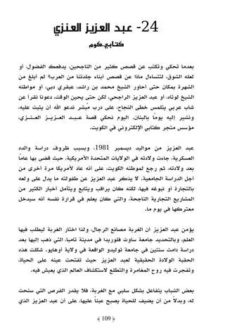 ‫42- ﻋـﺒـﺪ اﻟﻌـﺰﻳـﺰ اﻟﻌـﻨـﺰي‬
                            ‫. وמ‬

‫ﺑﻌﺪﻣﺎ ﺗﺤﻜﻲ وﺗﻜﺘﺐ ﻋﻦ ﻗﺼﺺ ﻛﺜﻴﺮ ﻣﻦ اﻟﻨﺎﺟﺤﻴﻦ، ﻳﺪﻓﻌﻚ اﻟﻔﻀﻮل، أو‬
‫ﻟﻌﻠﻪ اﻟﺸﻮق، ﻟﺘﺘﺴﺎءل ﻣﺎذا ﻋﻦ ﻗﺼﺺ أﺑﻨﺎء ﺟﻠﺪﺗﻨﺎ ﻣﻦ اﻟﻌﺮب؟ ﻟﻢ أﺑﻠﻎ ﻣﻦ‬
‫اﻟﺸﻬﺮة ﺑﻤﻜﺎن ﺣﺘﻰ أﺣﺎور اﻟﺸﻴﺦ ﻣﺤﻤﺪ ﺑﻦ راﺷﺪ، ﻋﺒﻘﺮي دﺑﻲ، أو ﻣﻮاﻃﻨﻪ‬
‫اﻟﺸﻴﺦ ﻟﻮﺗﺎه، أو ﻋﺒﺪ اﻟﻌﺰﻳﺰ اﻟﺮاﺟﺤﻲ، ﻟﻜﻦ ﺣﺘﻰ ﻳﺤﻴﻦ اﻟﻮﻗﺖ، دﻋﻮﻧﺎ ﻧﻘﺮأ ﻋﻦ‬
‫ﺷﺎب ﻋﺮﺑﻲ ﻳﺘﻠﻤﺲ ﺧﻄﻰ اﻟﻨﺠﺎح، ﻋﻠﻰ درب ﻣﺒﺸﺮ ﻧﺪﻋﻮ اﷲ أن ﻳﺜﺒﺖ ﻋﻠﻴﻪ،‬
‫وﻧﺸﻴﺮ إﻟﻴﻪ ﻳﻮﻣًﺎ ﺑﺎﻟﺒﻨﺎن. اﻟﻴﻮم ﻧﺤﻜﻲ ﻗﺼﺔ ﻋـﺒـﺪ اﻟﻌـﺰﻳـﺰ اﻟﻌـﻨـﺰي،‬
                           ‫ﻣﺆﺳﺲ ﻣﺘﺠﺮ ﻛﺘﺎﺑﻲ اﻹﻟﻜﺘﺮوﻧﻲ ﻓﻲ اﻟﻜﻮﻳﺖ.‬

‫ﻋﺒﺪ اﻟﻌﺰﻳﺰ ﻣﻦ ﻣﻮاﻟﻴﺪ دﻳﺴﻤﺒﺮ 1891، وﺑﺴﺒﺐ ﻇﺮوف دراﺳﺔ واﻟﺪه‬
‫اﻟﻌﺴﻜﺮﻳﺔ، ﺟﺎءت وﻻدﺗﻪ ﻓﻲ اﻟﻮﻻﻳﺎت اﻟﻤﺘﺤﺪة اﻷﻣﺮﻳﻜﻴﺔ، ﺣﻴﺚ ﻗﻀﻰ ﺑﻬﺎ ﻋﺎﻣًﺎ‬
‫ﺑﻌﺪ وﻻدﺗﻪ، ﺛﻢ رﺟﻊ ﻟﻤﻮﻃﻨﻪ اﻟﻜﻮﻳﺖ، ﻋﻠﻰ أﻧﻪ ﻋﺎد ﻷﻣﺮﻳﻜﺎ ﻣﺮة أﺧﺮى ﻣﻦ‬
‫أﺟﻞ اﻟﺪراﺳﺔ اﻟﺠﺎﻣﻌﻴﺔ. ﻻ ﻳﺬﻛﺮ ﻋﺒﺪ اﻟﻌﺰﻳﺰ ﻋﻦ ﻃﻔﻮﻟﺘﻪ ﻣﺎ ﻳﺪل ﻋﻠﻰ وﻟﻌﻪ‬
‫ﺑﺎﻟﺘﺠﺎرة أو ﻧﺒﻮﻏﻪ ﻓﻴﻬﺎ، ﻟﻜﻨﻪ ﻛﺎن ﻳﺮاﻗﺐ وﻳﺘﺎﺑﻊ وﻳﺘﺄﻣﻞ أﺧﺒﺎر اﻟﻜﺜﻴﺮ ﻣﻦ‬
‫اﻟﻤﺸﺎرﻳﻊ اﻟﺘﺠﺎرﻳﺔ اﻟﻨﺎﺟﺤﺔ، واﻟﺘﻲ ﻛﺎن ﻳﻌﻠﻢ ﻓﻲ ﻗﺮارة ﻧﻔﺴﻪ أﻧﻪ ﺳﻴﺪﺧﻞ‬
                                                 ‫ﻣﻌﺘﺮﻛﻬﺎ ﻓﻲ ﻳﻮم ﻣﺎ.‬

‫ﻳﺆﻣﻦ ﻋﺒﺪ اﻟﻌﺰﻳﺰ أن اﻟﻐﺮﺑﺔ ﻣﺼﺎﻧﻊ اﻟﺮﺟﺎل، وﻟﺬا اﺧﺘﺎر اﻟﻐﺮﺑﺔ ﻟﻴﻄﻠﺐ ﻓﻴﻬﺎ‬
‫اﻟﻌﻠﻢ، وﺑﺎﻟﺘﺤﺪﻳﺪ ﺟﺎﻣﻌﺔ ﺳﺎوث ﻓﻠﻮرﻳﺪا ﻓﻲ ﻣﺪﻳﻨﺔ ﺗﺎﻣﺒﺎ، اﻟﺘﻲ ذﻫﺐ إﻟﻴﻬﺎ ﺑﻌﺪ‬
‫دراﺳﺔ داﻣﺖ ﺳﻨﺘﻴﻦ ﻓﻲ ﺟﺎﻣﻌﺔ ﺗﻮﻟﻴﺪو اﻟﻮاﻗﻌﺔ ﻓﻲ وﻻﻳﺔ أوﻫﺎﻳﻮ. ﺷﻜﻠﺖ ﻫﺬه‬
‫اﻟﺤﻘﺒﺔ اﻟﻮﻻدة اﻟﺤﻘﻴﻘﻴﺔ ﻟﻌﺒﺪ اﻟﻌﺰﻳﺰ ﺣﻴﺚ ﺗﻔﺘﺤﺖ ﻋﻴﻨﻪ ﻋﻠﻰ اﻟﺤﻴﺎة،‬
     ‫وﺗﻔﺠﺮت ﻓﻴﻪ روح اﻟﻤﻐﺎﻣﺮة واﻟﺘﻄﻠﻊ ﻻﺳﺘﻜﺸﺎف اﻟﻌﺎﻟﻢ اﻟﺬي ﻳﻌﻴﺶ ﻓﻴﻪ.‬

‫ﺑﻌﺾ اﻟﺸﺒﺎب ﻳﺘﻔﺎﻋﻞ ﺑﺸﻜﻞ ﺳﻠﺒﻲ ﻣﻊ اﻟﻐﺮﺑﺔ، ﻓﻼ ﻳﻘﺪر اﻟﻔﺮص اﻟﺘﻲ ﺳﻨﺤﺖ‬
‫ﻟﻪ، وﺑﺪﻻ ﻣﻦ أن ﻳﻀﻴﻒ ﻟﻠﺤﻴﺎة ﻳﺼﺒﺢ ﻋﺒﺌﺎ ﻋﻠﻴﻬﺎ، ﻋﻠﻰ أن ﻋﺒﺪ اﻟﻌﺰﻳﺰ اﻟﺬي‬
                              ‫ً‬                           ‫ً‬

                               ‫﴿ 901 ﴾‬
 