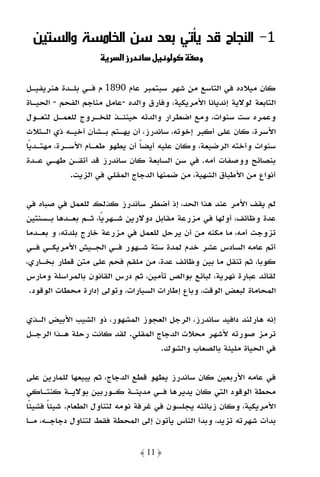 ‫1- اﻟﻨﺠﺎح ﻗﺪ ﻳﺄﺗﻲ ﺑﻌﺪ ﺳﻦ اﻟﺨﺎﻣﺴﺔ واﻟﺴﺘﻴﻦ‬
                          ‫د زא‬      ‫وو ل‬        ‫و‬

‫ﻛﺎن ﻣﻴﻼده ﻓﻲ اﻟﺘﺎﺳﻊ ﻣﻦ ﺷﻬﺮ ﺳﺒﺘﻤﺒﺮ ﻋﺎم 0981 م ﻓـﻲ ﺑﻠـﺪة ﻫﻨﺮﻳﻔﻴـﻞ‬
‫اﻟﺘﺎﺑﻌﺔ ﻟﻮﻻﻳﺔ إﻧﺪﻳﺎﻧﺎ اﻷﻣﺮﻳﻜﻴﺔ، وﻓﺎرق واﻟﺪه -ﻋﺎﻣﻞ ﻣﻨﺎﺟﻢ اﻟﻔﺤﻢ - اﻟﺤﻴـﺎة‬
‫وﻋﻤﺮه ﺳﺖ ﺳﻨﻮات، وﻣﻊ اﺿﻄﺮار واﻟﺪﺗﻪ ﺣﻴﻨﺌـﺬ ﻟﻠﺨـﺮوج ﻟﻠﻌﻤـﻞ ﻟﺘﻌـﻮل‬
‫اﻷﺳﺮة، ﻛﺎن ﻋﻠﻰ أﻛﺒﺮ إﺧﻮﺗﻪ، ﺳﺎﻧﺪرز، أن ﻳﻬـﺘﻢ ﺑـﺸﺄن أﺧﻴـﻪ ذي اﻟـﺜﻼث‬
‫ﺳﻨﻮات وأﺧﺘﻪ اﻟﺮﺿﻴﻌﺔ، وﻛﺎن ﻋﻠﻴﻪ أﻳﻀﺎ أن ﻳﻄﻬﻮ ﻃﻌـﺎم اﻷﺳـﺮة، ﻣﻬﺘـﺪﻳًﺎ‬
                                ‫ً‬
‫ﺑﻨﺼﺎﺋﺢ ووﺻﻔﺎت أﻣﻪ. ﻓﻲ ﺳﻦ اﻟﺴﺎﺑﻌﺔ ﻛﺎن ﺳﺎﻧﺪرز ﻗﺪ أﺗﻘـﻦ ﻃﻬـﻲ ﻋـﺪة‬
             ‫أﻧﻮاع ﻣﻦ اﻷﻃﺒﺎق اﻟﺸﻬﻴﺔ، ﻣﻦ ﺿﻤﻨﻬﺎ اﻟﺪﺟﺎج اﻟﻤﻘﻠﻲ ﻓﻲ اﻟﺰﻳﺖ.‬

‫ﻟﻢ ﻳﻘﻒ اﻷﻣﺮ ﻋﻨﺪ ﻫﺬا اﻟﺤﺪ، إذ أﺿﻄﺮ ﺳﺎﻧﺪرز ﻛﺬﻟﻚ ﻟﻠﻌﻤﻞ ﻓﻲ ﺻﺒﺎه ﻓﻲ‬
‫ﻋﺪة وﻇﺎﺋﻒ، أوﻟﻬﺎ ﻓﻲ ﻣﺰرﻋﺔ ﻣﻘﺎﺑﻞ دوﻻرﻳﻦ ﺷـﻬﺮﻳًﺎ، ﺛـﻢ ﺑﻌـﺪﻫﺎ ﺑـﺴﻨﺘﻴﻦ‬
‫ﺗﺰوﺟﺖ أﻣﻪ، ﻣﺎ ﻣﻜﻨﻪ ﻣﻦ أن ﻳﺮﺣﻞ ﻟﻠﻌﻤﻞ ﻓﻲ ﻣﺰرﻋﺔ ﺧﺎرج ﺑﻠﺪﺗﻪ، و ﺑﻌـﺪﻣﺎ‬
‫أﺗﻢ ﻋﺎﻣﻪ اﻟﺴﺎدس ﻋﺸﺮ ﺧﺪم ﻟﻤﺪة ﺳﺘﺔ ﺷـﻬﻮر ﻓـﻲ اﻟﺠـﻴﺶ اﻷﻣﺮﻳﻜـﻲ ﻓـﻲ‬
‫ﻛﻮﺑﺎ، ﺛﻢ ﺗﻨﻘﻞ ﻣﺎ ﺑﻴﻦ وﻇﺎﺋﻒ ﻋﺪة، ﻣﻦ ﻣﻠﻘﻢ ﻓﺤﻢ ﻋﻠﻰ ﻣﺘﻦ ﻗﻄﺎر ﺑﺨـﺎري،‬
‫ﻟﻘﺎﺋﺪ ﻋﺒﺎرة ﻧﻬﺮﻳﺔ، ﻟﺒﺎﺋﻊ ﺑﻮاﻟﺺ ﺗﺄﻣﻴﻦ، ﺛﻢ درس اﻟﻘﺎﻧﻮن ﺑﺎﻟﻤﺮاﺳﻠﺔ وﻣﺎرس‬
 ‫اﻟﻤﺤﺎﻣﺎة ﻟﺒﻌﺾ اﻟﻮﻗﺖ، وﺑﺎع إﻃﺎرات اﻟﺴﻴﺎرات، وﺗﻮﻟﻰ إدارة ﻣﺤﻄﺎت اﻟﻮﻗﻮد.‬

‫إﻧﻪ ﻫﺎرﻟﻨﺪ داﻓﻴﺪ ﺳﺎﻧﺪرز، اﻟﺮﺟﻞ اﻟﻌﺠﻮز اﻟﻤﺸﻬﻮر، ذو اﻟﺸﻴﺐ اﻷﺑﻴﺾ اﻟـﺬي‬
‫ﺗﺮﻣﺰ ﺻﻮرﺗﻪ ﻷﺷﻬﺮ ﻣﺤﻼت اﻟﺪﺟﺎج اﻟﻤﻘﻠﻲ. ﻟﻘﺪ ﻛﺎﻧﺖ رﺣﻠﺔ ﻫـﺬا اﻟﺮﺟـﻞ‬
                                   ‫ﻓﻲ اﻟﺤﻴﺎة ﻣﻠﻴﺌﺔ ﺑﺎﻟﺼﻌﺎب واﻟﺸﻮك.‬

‫ﻓﻲ ﻋﺎﻣﻪ اﻷرﺑﻌﻴﻦ ﻛﺎن ﺳﺎﻧﺪرز ﻳﻄﻬﻮ ﻗﻄﻊ اﻟﺪﺟﺎج، ﺛﻢ ﻳﺒﻴﻌﻬﺎ ﻟﻠﻤﺎرﻳﻦ ﻋﻠﻰ‬
‫ﻣﺤﻄﺔ اﻟﻮﻗﻮد اﻟﺘﻲ ﻛﺎن ﻳﺪﻳﺮﻫﺎ ﻓـﻲ ﻣﺪﻳﻨـﺔ ﻛـﻮرﺑﻴﻦ ﺑﻮﻻﻳـﺔ ﻛﻨﺘـﺎﻛﻲ‬
‫اﻷﻣﺮﻳﻜﻴﺔ، وﻛﺎن زﺑﺎﺋﻨﻪ ﻳﺠﻠﺴﻮن ﻓﻲ ﻏﺮﻓﺔ ﻧﻮﻣﻪ ﻟﺘﻨﺎول اﻟﻄﻌﺎم. ﺷﻴﺌﺎ ﻓﺸﻴﺌًﺎ‬
       ‫ً‬
‫ﺑﺪأت ﺷﻬﺮﺗﻪ ﺗﺰﻳﺪ، وﺑﺪأ اﻟﻨﺎس ﻳﺄﺗﻮن إﻟﻰ اﻟﻤﺤﻄﺔ ﻓﻘﻂ ﻟﺘﻨﺎول دﺟﺎﺟـﻪ، ﻣـﺎ‬


                                 ‫﴿ 11 ﴾‬
 