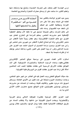 ‫درس اﻟﻬﻨﺪﺳﺔ أﻗﺒﻞ ﺑﺸﻐﻒ ﻋﻠﻰ ﺗﺠﺮﺑﺘﻪ اﻟﺠﺪﻳﺪة، وﺗﻤﺘﻊ ﺑﻬﺎ واﺳﺘﻔﺎد ﻣﻨﻬﺎ‬
  ‫وﺗﻌﻠﻢ اﻟﻜﺜﻴﺮ، ﻣﺎ ﺳﺎﻋﺪه ﻋﻠﻰ أن ﻳﺪﺧﻞ ﻣﻌﺘﺮك اﻟﺘﺠﺎرة واﻟﻤﺸﺎرﻳﻊ اﻟﺨﺎﺻﺔ.‬


  ‫ﺃﺧﻄ ـﺎﺀ ﺍﻵﺧ ـﺮﻳﻦ ﻫ ـﻲ ﻣ ـﺼﺪﺭ‬
       ‫ـ ـ‬        ‫ـ‬      ‫ـ‬        ‫ﻳﺪﻳﻦ ﻋﺒﺪ اﻟﻌﺰﻳﺰ ﻟﻮاﻟﺪﺗﻪ ﺑﺎﻟﻜﺜﻴﺮ ﻣﻤﺎ‬
  ‫ﻟﻠﺨــﱪﺓ ﺩﻭﻥ ﺃﱂ – ﻓــﺎﻟﻌ‪‬ﻤﺮ ﻻ‬    ‫ﺗﻌﻠﻤﻪ ﻓﻲ ﺷﺒﺎﺑﻪ، وﻫﻮ ﻧﺸﺄ ﻋﻠﻰ ﺣﺐ‬
      ‫ﻳﻄﻮﻝ ﺑﻨﺎ ﻟﻨﻘﺘﺮﻓﻬﺎ ﻛﻠﻬﺎ.‬     ‫اﻟﻘﺮاءة وﻣﻄﺎﻟﻌﺔ اﻟﻜﺘﺐ، ﺛﻢ أﺿﺎف‬
                                  ‫إﻟﻰ ذﻟﻚ ﺣﺒﻪ ﻟﻠﻜﻤﺒﻴﻮﺗﺮ وﻣﻨﻪ دﻟﻒ‬
‫إﻟﻰ ﻋﺎﻟﻢ إﻧﺘﺮﻧﺖ، وﻟﻜﻦ ﻧﺼﻴﺤﺔ ﺻﺪﻳﻖ ﻫﻲ ﻣﺎ دﻓﻌﻪ ﻷن ﻳﺨﻄﻮ اﻟﺨﻄﻮة‬
‫اﻹﺿﺎﻓﻴﺔ ﻧﺤﻮ ﻣﺸﺮوﻋﻪ اﻟﺨﺎص. ﺑﺤﻜﻢ اﻟﺪراﺳﺔ ﻓﻲ اﻟﺨﺎرج، ﺗﻌﺎﻣﻞ ﻋﺒﺪ‬
‫اﻟﻌﺰﻳﺰ ﻣﻊ ﻋﺎﻟﻢ اﻟﺘﺠﺎرة اﻹﻟﻜﺘﺮوﻧﻴﺔ، وﻫﻮ ﻛﺎن زﺑﻮﻧﺎ داﺋﻤﺎ ﻷﻛﺜﺮ ﻣﻦ‬
           ‫ً‬    ‫ً‬
‫ﻣﺘﺠﺮ إﻟﻜﺘﺮوﻧﻲ، وﻟﺬا ﻟﻢ ﺗﺤﺘﺎج اﻟﻔﻜﺮة ﻷﻛﺜﺮ ﻣﻦ ﺷﻬﺮﻳﻦ ﺣﺘﻰ ﺗﺨﺘﻤﺮ ﻓﻲ‬
‫رأس ﻋﺒﺪ اﻟﻌﺰﻳﺰ، وﺑﺪون دراﺳﺔ اﻟﺠﺪوى أو اﻟﺴﻮق، اﻋﺘﻤﺪ ﻋﺒﺪ اﻟﻌﺰﻳﺰ ﻋﻠﻰ‬
‫ﺣﺪﺳﻪ اﻟﺪاﺧﻠﻲ وﻗﺮر أن ﻳﺒﺪأ اﻟﻌﻤﻞ ﻋﻠﻰ اﻟﻔﻮر، ﻓﺸﻲء ﺑﺪاﺧﻠﻪ اﺳﺘﻤﺮ ﻳﺆﻛﺪ‬
                                         ‫ﻟﻪ أن ﻓﻜﺮﺗﻪ ﻧﺎﺟﺤﺔ ﺑﻼ ﺷﻚ.‬

‫اﺳﺘﻠﺰم اﻷﻣﺮ ﻗﻀﺎء ﺷﻬﺮﻳﻦ ﻓﻲ ﺑﺮﻣﺠﺔ ﻣﻮﻗﻊ اﻟﻤﺘﺠﺮ اﻹﻟﻜﺘﺮوﻧﻲ‬
‫ﻛﺘﺎﺑﻲ.ﻛﻮم وإﻋﺪاد اﻟﺮﺳﻮم اﻟﺪﻋﺎﺋﻴﺔ واﻟﻤﻨﺸﻮرات اﻟﺘﺴﻮﻳﻘﻴﺔ، ﻟﻜﻦ أﺷﺪ‬
‫اﻟﻌﻮاﺋﻖ ﻛﺎﻧﺖ اﻷوراق اﻟﺮﺳﻤﻴﺔ اﻟﺘﻲ ﻛﺎﻧﺖ ﻛﺎﻓﻴﺔ ﻟﺘﺼﺪ أﺷﺪ اﻟﺤﺎﻟﻤﻴﻦ‬
       ‫آﻣﺎﻻ، ﻟﻜﻦ إرادة ﻋﺒﺪ اﻟﻌﺰﻳﺰ ﻛﺎﻧﺖ أﻗﻮى ﻣﻦ اﻟﺒﻴﺮوﻗﺮاﻃﻴﺔ اﻟﻜﻮﻳﺘﻴﺔ.‬

‫ﺟﺎء ﻣﻴﻼد اﻟﻤﻮﻗﻊ اﻟﻔﻌﻠﻲ وﺑﺪء اﻟﻌﻤﻞ ﻓﻴﻪ ﻓﻲ اﻟﻌﺎﺷﺮ ﻣﻦ ﺷﻬﺮ ﻣﺎﻳﻮ اﻟﻤﺎﺿﻲ،‬
‫وﺟﺎءت إرﻫﺎﺻﺎت اﻟﻨﺒﻮغ ﻣﺘﻤﺜﻠﺔ ﻓﻲ ﻋﺪد ﻗﻠﻴﻞ ﻣﻦ اﻷﻳﺪي اﻟﻌﺎﻣﻠﺔ، ووﺳﺎﺋﻞ‬
‫ﺗﺴﻮﻳﻖ ذات ﻣﺮدود ﻛﺒﻴﺮ وﺗﻜﺎﻟﻴﻒ ﻗﻠﻴﻠﺔ، وﺳﺎﻋﺪه أن ﺗﺤﺪﺛﺖ ﻋﻦ ﻣﺸﺮوﻋﻪ‬
‫ﺟﺮﻳﺪﺗﻴﻦ ﻳﻮﻣﻴﺘﻴﻦ ﻛﻮﻳﺘﻴﺘﻴﻦ، ﻓﺒﺎع اﻟﻤﻮﻗﻊ ﺟﻤﻴﻊ ﻣﺨﺰون اﻟﻜﺘﺐ اﻷوﻟﻲ‬
                                                        ‫اﻟﺬي ﺑﺪأ ﺑﻪ.‬

‫ﻟﻌﺒﺪ اﻟﻌﺰﻳﺰ أﻓﻜﺎر ﺗﻮﺳﻌﻴﺔ ﻛﺜﻴﺮة، ﻓﻤﻮﻗﻌﻪ اﻟﺤﺎﻟﻲ ﻳﺪﻋﻢ اﻟﻌﺮﺑﻴﺔ‬
‫واﻹﻧﺠﻠﻴﺰﻳﺔ، وﻳﺨﺪم اﻟﺴﻮق اﻟﻜﻮﻳﺘﻴﺔ ﻣﻦ داﺧﻠﻬﺎ، وﻻ ﻳﺘﻄﻠﺐ اﻟﺴﺪاد ﻋﻦ‬
‫ﻃﺮﻳﻖ اﻟﺒﻄﺎﻗﺎت اﻻﺋﺘﻤﺎﻧﻴﺔ ﻓﻘﻂ، ﻛﻤﺎ ﻳﺒﺬل اﻟﻮﻋﻮد ﺑﺎﻟﺘﺴﻠﻴﻢ ﺧﻼل ﻳﻮﻣﻴﻦ‬
                              ‫﴿ 011 ﴾‬
 