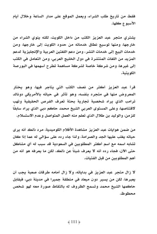 ‫ﻓﻘﻂ ﻣﻦ ﺗﺎرﻳﺦ ﻃﻠﺐ اﻟﺸﺮاء، وﻳﻌﻤﻞ اﻟﻤﻮﻗﻊ ﻋﻠﻰ ﻣﺪار اﻟﺴﺎﻋﺔ وﺧﻼل أﻳﺎم‬
                                                    ‫اﻷﺳﺒﻮع ﻛﻠﻬﺎ.‬

‫ﻳﺸﺘﺮي ﻣﺘﺠﺮ ﻋﺒﺪ اﻟﻌﺰﻳﺰ اﻟﻜﺘﺐ ﻣﻦ داﺧﻞ اﻟﻜﻮﻳﺖ، ﻟﻜﻨﻪ ﻳﻨﻮي اﻟﺸﺮاء ﻣﻦ‬
‫ﺧﺎرﺟﻬﺎ، وﻣﻨﻬﺎ ﺗﻮﺳﻴﻊ ﻧﻄﺎق ﺧﺪﻣﺎﺗﻪ ﻣﻦ ﺣﺪود اﻟﻜﻮﻳﺖ إﻟﻰ ﺧﺎرﺟﻬﺎ، وﻣﻦ‬
‫ﺧﺪﻣﺎت اﻟﺒﻴﻊ إﻟﻰ ﺧﺪﻣﺎت اﻟﻨﺸﺮ، وﻣﻦ دﻋﻢ اﻟﻠﻐﺘﻴﻦ اﻟﻌﺮﺑﻴﺔ واﻹﻧﺠﻠﻴﺰﻳﺔ ﻟﺪﻋﻢ‬
‫اﻟﻤﺰﻳﺪ ﻣﻦ اﻟﻠﻐﺎت اﻟﻤﻨﺘﺸﺮة ﻓﻲ دول اﻟﺨﻠﻴﺞ اﻟﻌﺮﺑﻲ، وﻣﻦ اﻟﺘﻌﺎﻣﻞ ﻓﻲ اﻟﻜﺘﺐ‬
‫إﻟﻰ ﻏﻴﺮﻫﺎ، وﻣﻦ ﺷﺮﻛﺔ ﺧﺎﺻﺔ ﻟﺸﺮﻛﺔ ﻣﺴﺎﻫﻤﺔ ﺗﻄﺮح أﺳﻬﻤﻬﺎ ﻓﻲ اﻟﺒﻮرﺻﺔ‬
                                                            ‫اﻟﻜﻮﻳﺘﻴﺔ.‬

‫ﻗﺮأ ﻋﺒﺪ اﻟﻌﺰﻳﺰ أﻛﺜﺮ ﻣﻦ ﻧﺼﻒ اﻟﻜﺘﺐ اﻟﺘﻲ ﻳﺘﺎﺟﺮ ﻓﻴﻬﺎ، وﻫﻮ ﻳﺨﺘﺎر‬
‫اﻟﻤﻌﺮوض ﻣﻨﻬﺎ ﻓﻲ ﻣﺘﺠﺮه ﺑﻨﻔﺴﻪ، وﻫﻮ ﺗﺄﺛﺮ ﻓﻲ ﺣﻴﺎﺗﻪ ﺑﺎﻷﻣﺮﻳﻜﻲ دوﻧﺎﻟﺪ‬
‫ﺗﺮاﻣﺐ اﻟﺬي ﻳﺮاه ﺷﺨﺼﻴﺔ ﺗﺠﺎرﻳﺔ ﺑﺤﺘﺔ ﺗﻌﺮف اﻟﻔﺮص اﻟﺤﻘﻴﻘﻴﺔ وﺗﻬﺐ‬
‫ﻻﻗﺘﻨﺎﺻﻬﺎ، وﻋﻠﻰ اﻟﻤﺴﺘﻮى اﻟﻌﺮﺑﻲ اﻟﺸﻴﺦ ﻣﺤﻤﺪ ﺣﺎﻛﻢ دﺑﻲ اﻟﺬي ﻳﺮاه ﺳﺎﺑﻘًﺎ‬
   ‫ﻟﻠﺰﻣﻦ، واﻟﻮﻟﻴﺪ ﺑﻦ ﻃﻼل اﻟﺬي ﺗﻌﻠﻢ ﻣﻨﻪ اﻟﻌﻤﻞ اﻟﻤﺘﻮاﺻﻞ وﻋﺪم اﻻﺳﺘﺴﻼم.‬

‫ﻣﻦ ﺿﻤﻦ ﻫﻮاﻳﺎت ﻋﺒﺪ اﻟﻌﺰﻳﺰ ﻣﺸﺎﻫﺪة اﻷﻓﻼم اﻟﻜﻮﻣﻴﺪﻳﺔ، ﻣﺮد ذﻟﻚ أﻧﻪ ﻳﺮى‬
‫ﺣﻴﺎﺗﻪ ﻳﻐﻠﺐ ﻋﻠﻴﻬﺎ اﻟﺠﺪ واﻟﺼﺮاﻣﺔ، وﻟﺬا ﺟﺎء رده ﻋﻠﻰ ﺳﺆاﻟﻲ ﻟﻪ ﻋﻤﺎ إذا ﻛﺎن‬
‫ﺗﺸﺎﺑﻪ اﺳﻤﻪ ﻣﻊ اﺳﻢ أﻛﺜﺮ اﻟﻤﻄﻠﻮﺑﻴﻦ ﻓﻲ اﻟﺴﻌﻮدﻳﺔ ﻗﺪ ﺳﺒﺐ ﻟﻪ أي ﻣﺸﺎﻛﻞ‬
‫ﺣﺘﻰ اﻵن، ﻓﺠﺎء رده أﻧﻪ ﻻ ﻳﻌﺮف ﺷﻴﺌﺎ ﻋﻦ ذﻟﻚ، ﻟﻜﻦ ﻣﺎ ﻳﻌﺮﻓﻪ ﻫﻮ أﻧﻪ ﻣﻦ‬
                                 ‫ً‬
                                        ‫أﻫﻢ اﻟﻤﻄﻠﻮﺑﻴﻦ ﻣﻦ ﻗﺒﻞ اﻟﻔﺘﻴﺎت.‬

‫ﻻ زال ﻣﺘﺠﺮ ﻋﺒﺪ اﻟﻌﺰﻳﺰ ﻓﻲ ﺑﺪاﻳﺎﺗﻪ، وﻻ زال أﻣﺎﻣﻪ ﻃﺮﻗﺎت ﺻﻌﺒﺔ ﻳﺠﺐ أن‬
‫ﻳﻌﺒﺮﻫﺎ، ﻟﻜﻦ ﻣﻦ ﻳﺴﻴﺮ دون ﻣﻴﻌﺎد ﻓﻲ ﻣﻨﻄﻘﺔ ﺟﻤﻴﺮا ﻓﻲ ﻣﺪﻳﻨﺔ دﺑﻲ، ﻓﻴﻘﺎﺑﻞ‬
‫ﺣﺎﻛﻤﻬﺎ اﻟﺸﻴﺦ ﻣﺤﻤﺪ وﺗﺴﻤﺢ اﻟﻈﺮوف ﻟﻪ ﺑﺎﻟﺘﻘﺎط ﺻﻮرة ﻣﻌﻪ ﻟﻬﻮ ﺷﺨﺺ‬
                                                        ‫ﻣﺤﻈﻮظ.‬




                              ‫﴿ 111 ﴾‬
 