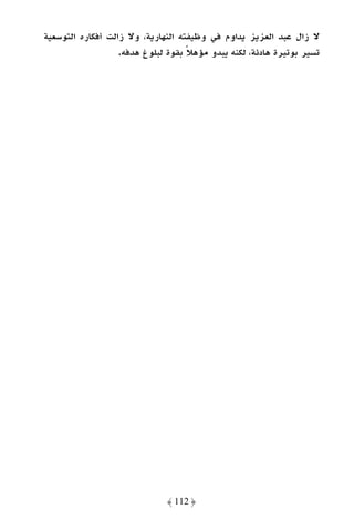 ‫ﻻ زال ﻋﺒﺪ اﻟﻌﺰﻳﺰ ﻳﺪاوم ﻓﻲ وﻇﻴﻔﺘﻪ اﻟﻨﻬﺎرﻳﺔ، وﻻ زاﻟﺖ أﻓﻜﺎره اﻟﺘﻮﺳﻌﻴﺔ‬
                   ‫ﺗﺴﻴﺮ ﺑﻮﺗﻴﺮة ﻫﺎدﺋﺔ، ﻟﻜﻨﻪ ﻳﺒﺪو ﻣﺆﻫﻼ ﺑﻘﻮة ﻟﺒﻠﻮغ ﻫﺪﻓﻪ.‬
                                    ‫ً‬




                              ‫﴿ 211 ﴾‬
 