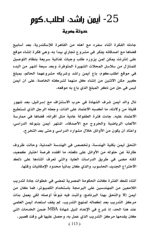 ‫52- أﻳﻤﻦ راﺷﺪ، اﻃﻠﺐ.ﻛﻮم‬
                                     ‫دو‬

‫ﺟﺎءﺗﻪ اﻟﻔﻜﺮة أﺛﻨﺎء ﺳﻔﺮه ﻣﻊ أﻫﻠﻪ ﻣﻦ اﻟﻘﺎﻫﺮة ﻟﻺﺳﻜﻨﺪرﻳﺔ، ﺑﻌﺪ أﺳﺎﺑﻴﻊ‬
‫ﻗﻀﺎﻫﺎ ﻣﻊ أﺻﺪﻗﺎﺋﻪ ﻳﻔﻜﺮ ﻓﻲ ﻣﺸﺮوع ﺗﺠﺎري ﻳﺒﺪأ ﺑﻪ، وﻫﻲ ﻓﻜﺮة إﻧﺸﺎء ﻣﻮﻗﻊ‬
‫ﻋﻠﻰ إﻧﺘﺮﻧﺖ ﻳﻤﻜﻦ ﻟﻤﻦ ﻳﺰوره ﻃﻠﺐ وﺟﺒﺎت ﻏﺬاﺋﻴﺔ ﺳﺮﻳﻌﺔ ﺑﻨﻈﺎم اﻟﺘﻮﺻﻴﻞ‬
‫ﻟﻠﻤﻨﺎزل ﻣﻦ ﺳﻼﺳﻞ اﻟﻤﺤﻼت اﻟﺸﻬﻴﺮة اﻟﻤﺘﻮﻓﺮة، وﺑﻌﺪ ﺳﺒﻌﺔ أﺷﻬﺮ ﻣﻦ اﻟﺒﺪء‬
‫ﻓﻲ ﻣﻮﻗﻊ اﻃﻠﺐ.ﻛﻮم، ﺑﺎع أﻳﻤﻦ راﺷﺪ وﺷﺮﻳﻜﻪ ﻣﺸﺮوﻋﻬﻤﺎ اﻟﺤﺎﻟﻢ، ﺑﻤﺒﻠﻎ‬
‫ﻛﺒﻴﺮ ﻣﻜﻦ اﻻﺛﻨﻴﻦ ﻣﻦ إﻧﺸﺎء ﻛﻞ ﻣﻨﻬﻤﺎ ﻟﺸﺮﻛﺘﻪ اﻟﺨﺎﺻﺔ، ﻋﻠﻰ أن أﻳﻤﻦ‬
                        ‫ﻟﻴﺲ ﻓﻲ ﺣﻞ ﻣﻦ ذﻛﺮ اﻟﻤﺒﻠﻎ اﻟﺬي ﺑﺎع ﺑﻪ ﻣﻮﻗﻌﻪ.‬

‫ﻧﺎل واﻟﺪ أﻳﻤﻦ ﺷﺮف اﻟﺸﻬﺎدة ﻓﻲ ﺣﺮب اﻻﺳﺘﻨﺰاف ﻣﻊ إﺳﺮاﺋﻴﻞ، ﺑﻌﺪ ﺷﻬﻮر‬
‫ﻗﻠﻴﻠﺔ ﻣﻦ وﻻدﺗﻪ، ﻣﺎ أﻛﺴﺒﻪ اﻻﻋﺘﻤﺎد ﻋﻠﻰ اﻟﺬات، وﺟﻌﻠﻪ اﻟﺮﺟﻞ اﻟﺬي ﺗﺴﺘﻄﻴﻊ‬
‫اﻻﻋﺘﻤﺎد ﻋﻠﻴﻪ. ﺟﺎءت ﻓﺘﺮة اﻟﻄﻔﻮﻟﺔ ﻋﺎدﻳﺔ ﻣﺜﻞ أﻗﺮاﻧﻪ، ﻗﻀﺎﻫﺎ ﻓﻲ ﻣﻤﺎرﺳﺔ‬
‫اﻷﻟﻌﺎب اﻟﺮﻳﺎﺿﻴﺔ واﻟﺨﺮوج ﻣﻊ اﻷﺻﺪﻗﺎء. اﺷﺘﻬﺮ أﻳﻤﻦ ﺑﻨﺒﻮﻏﻪ اﻟﺪراﺳﻲ،‬
     ‫واﻋﺘﺎد أن ﻳﻜﻮن ﻣﻦ اﻷواﺋﻞ ﺧﻼل ﻣﺸﻮاره اﻟﺪراﺳﻲ وﺣﺘﻰ ﺑﻌﺪ اﻟﺘﺨﺮج.‬

‫اﻟﺘﺤﻖ أﻳﻤﻦ ﺑﻜﻠﻴﺔ اﻟﻬﻨﺪﺳﺔ، وﺗﺨﺼﺺ ﻓﻲ اﻟﻬﻨﺪﺳﺔ اﻟﻤﺪﻧﻴﺔ، وﺣﺎﻟﺖ ﻇﺮوف‬
‫ﻃﺎرﺋﺔ ﻋﻦ ﺣﻠﻮﻟﻪ ﻣﻦ اﻷواﺋﻞ ﻋﻠﻰ دﻓﻌﺘﻪ، ﻣﺎ أﻓﻘﺪه ﻓﺮﺻﺔ اﺧﺘﻴﺎر ﻛﻤﻌﻴﺪ،‬
‫ﻟﻜﻨﻪ ﻣﻀﻰ ﻓﻲ ﻃﺮﻳﻖ اﻟﺪراﺳﺎت اﻟﻌﻠﻴﺎ، واﻟﺘﻲ ﺗﻌﺮف أﺛﻨﺎءﻫﺎ ﻋﻠﻰ ذﻟﻚ‬
     ‫اﻻﺧﺘﺮاع اﻟﺠﺪﻳﺪ، اﻟﺤﺎﺳﻮب، واﻟﺬي ﻛﺎن ﺑﺪاﺋﻴﺎ ﻣﺤﺪود اﻹﻣﻜﺎﻧﻴﺎت وﻗﺘﻬﺎ.‬
                            ‫ً‬

‫أﺛﻨﺎء ﺗﻠﻚ اﻟﻔﺘﺮة ﻛﺎﻧﺖ اﻟﺤﻜﻮﻣﺔ اﻟﻤﺼﺮﻳﺔ ﺗﻤﻀﻲ ﻓﻲ ﺧﻄﻮات ﺟﺎدة ﻟﺘﺪرﻳﺐ‬
‫اﻟﻼﻣﻌﻴﻦ ﻣﻦ اﻟﻤﻬﻨﺪﺳﻴﻦ ﻋﻠﻰ اﻟﺒﺮﻣﺠﺔ ﺑﺎﺳﺘﺨﺪام اﻟﻜﻤﺒﻴﻮﺗﺮ، ﻓﻤﺎ ﻛﺎن ﻣﻦ‬
‫أﻳﻤﻦ إﻻ واﻟﺘﺤﻖ ﺑﻬﺬا اﻟﺒﺮﻧﺎﻣﺞ، وأﺛﺒﺖ ﻓﻴﻪ ﻧﺒﻮﻏًﺎ أوﺻﻠﻪ ﻟﻜﻲ ﻳﻌﻤﻞ ﺑﺬات‬
‫ﻣﺮﻛﺰ اﻟﺘﺪرﻳﺐ ﺑﻌﺪ إﻛﻤﺎﻟﻪ ﻟﻤﻨﻬﺞ اﻟﺘﺪرﻳﺐ. ﻟﻢ ﻳﻘﻒ اﺳﺘﻌﺪاد أﻳﻤﻦ اﻟﻌﻠﻤﻲ‬
‫ﻋﻨﺪ ﻫﺬا اﻟﺤﺪ، إذ ﺷﺮع ﻓﻲ اﻹﻋﺪاد ﻟﻨﻴﻞ ﺷﻬﺎدة ‪ MBA‬ﺿﻤﻦ اﻟﺨﺪﻣﺎت اﻟﻨﻲ‬
  ‫ﻛﺎن ﻳﻘﺪﻣﻬﺎ ﻣﺮﻛﺰ اﻟﺘﺪرﻳﺐ اﻟﺬي ﻋﻤﻞ ﺑﻪ، وﺣﺼﻞ ﻋﻠﻴﻬﺎ ﻓﻲ وﻗﺖ ﻗﺼﻴﺮ.‬
                              ‫﴿ 311 ﴾‬
 