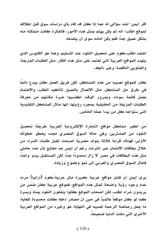 ‫أﻗﺮ أﻳﻤﻦ -ﻋﻨﺪ ﺳﺆاﻟﻲ ﻟﻪ ﻋﻤﺎ إذا ﻛﺎن ﻗﺪ ﻗﺎم ﺑﺄي دراﺳﺎت ﺳﻮق ﻗﺒﻞ إﻃﻼﻗﻪ‬
‫ﻟﻤﻮﻗﻊ اﻃﻠﺐ- أﻧﻪ ﻟﻢ ﻳﻜﻦ ﻳﻬﺘﻢ ﺑﻤﺜﻞ ﻫﺬه اﻷﻣﻮر، ﻓﺎﻟﻔﻜﺮة ﻛﺎﻧﺖ ﻣﺘﻤﻜﻨﺔ ﻣﻨﻪ‬
                        ‫ﺑﺸﻜﻞ ﻋﻤﻴﻖ ﺟﺪًا، ﻓﻠﻢ ﻳﻜﻦ أﻣﺎﻣﻪ ﺳﻮى أن ﻳﻨﻔﺬﻫﺎ.‬

‫اﻋﺘﻤﺪ اﻃﻠﺐ.ﻛﻮم ﻋﻠﻰ ﺗﺤﺼﻴﻞ اﻟﻨﻘﻮد ﻋﻨﺪ اﻟﺘﺴﻠﻴﻢ، وﻫﺬا ﻫﻮ اﻟﻜﺎﺑﻮس اﻟﺬي‬
‫ﻳﺘﻬﺪد اﻟﻤﻮاﻗﻊ اﻟﻌﺮﺑﻴﺔ اﻟﺘﻲ ﺗﻌﺘﻤﺪ ﻋﻠﻰ ﻣﺜﻞ ﻫﺬه أﻓﻜﺎر، ﻣﺜﻞ اﻟﻄﻠﺒﺎت اﻟﻤﺰﻳﻔﺔ،‬
                                         ‫واﻟﻌﻨﺎوﻳﻦ اﻟﻨﺎﻗﺼﺔ، وﻏﻴﺮ ذﻟﻚ.‬

‫ﻛﺎن ﻟﻠﻤﻮﻗﻊ ﻧﺼﻴﺒﻪ ﻣﻦ ﻫﺬه اﻟﻤﺸﺎﻛﻞ، ﻟﻜﻦ ﻓﺮﻳﻖ اﻟﻌﻤﻞ ﻛﺎن ﻳﺒﺪع داﺋﻤًﺎ‬
‫ﻓﻲ ﻃﺮق ﺣﻞ اﻟﻤﺸﺎﻛﻞ، ﻣﺜﻞ اﻻﺗﺼﺎل ﺑﺎﻟﻌﻤﻴﻞ ﻟﺘﺄﻛﻴﺪ اﻟﻄﻠﺐ، واﻻﻫﺘﻤﺎم‬
‫ﺑﻌﻤﻞ ﻗﺎﺋﻤﺔ ﺳﻮداء، وﺑﻤﺮور اﻟﻮﻗﺖ اﻛﺘﺴﺒﻮا ﺧﺒﺮة ﻣﻜﻨﺘﻬﻢ ﻣﻦ ﻣﻌﺮﻓﺔ‬
‫اﻟﻄﻠﺒﺎت اﻟﻤﺰﻳﻔﺔ ﻣﻦ اﻟﺤﻘﻴﻘﻴﺔ ﺑﻤﺠﺮد رؤﻳﺘﻬﺎ، إﻧﻬﺎ ﻣﺜﺎل اﻟﻤﺸﺎﻛﻞ اﻟﺘﻘﻠﻴﺪﻳﺔ‬
                                  ‫اﻟﺘﻲ ﺳﺘﻮاﺟﻪ ﻛﻞ ﻣﻦ ﻳﺒﺪأ ﻋﻤﻠﻪ اﻟﺨﺎص.‬

‫ﻣﻦ أﻛﺒﺮ ﻣﺸﺎﻛﻞ ﻣﻮاﻗﻊ اﻟﺘﺠﺎرة اﻹﻟﻜﺘﺮوﻧﻴﺔ اﻟﻌﺮﺑﻴﺔ ﻃﺮﻳﻘﺔ ﺗﺤﺼﻴﻞ‬
‫اﻟﻨﻘﻮد ﻣﻦ اﻟﻤﺸﺘﺮﻳﻦ، وﻓﻲ ﺣﺎﻟﺔ اﻟﺴﻮق اﻟﻤﺼﺮي ﻧﺠﺪه ﻳﺨﻄﻮ ﺧﻄﻮاﺗﻪ‬
‫اﻷوﻟﻰ، ﻓﻬﻨﺎك ﻗﺮاﺑﺔ ﺛﻼﺛﺔ ﺑﻨﻮك ﻣﺼﺮﻳﺔ أﺻﺒﺤﺖ ﺗﻘﺒﻞ ﻃﻠﺒﺎت اﻟﺸﺮاء ﻣﻦ‬
‫ﺧﻼل ﺑﻄﺎﻗﺎت اﻻﺋﺘﻤﺎن ﻋﺒﺮ إﻧﺘﺮﻧﺖ، رﻏﻢ أن أﻳﻤﻦ ﺟﺪ ﻣﻘﺘﻨﻊ ﺑﺄن ﻋﺪد ﺣﺎﻣﻠﻲ‬
‫ﻣﺜﻞ ﻫﺬه اﻟﺒﻄﺎﻗﺎت ﻓﻲ ﻣﺼﺮ ﻻ زال ﻣﺤﺪودًا ﺟﺪًا، ﻟﻜﻦ اﻟﻤﺴﺘﻘﺒﻞ ﻳﺒﺪو واﻋﺪًا،‬
                   ‫ﻓﺤﺎل اﻟﺴﻮق اﻟﻤﺼﺮي واﻟﻌﺮﺑﻲ إﻟﻰ ﻧﻤﻮ وﻧﻀﻮج وزﻳﺎدة.‬

‫ﻳﺮى أﻳﻤﻦ أن ﻓﺸﻞ ﻣﻮاﻗﻊ ﻋﺮﺑﻴﺔ ﻛﺒﻴﺮة ﻣﺜﻞ ﻋﺮﺑﻴﺔ.ﻛﻮم )أراﺑﻴﺎ( ﻣﺮده‬
‫ﻋﺪم وﺟﻮد رؤﻳﺔ واﺿﺤﺔ ﻟﻤﺜﻞ ﻫﺬه اﻟﻤﻮاﻗﻊ، ﻓﻤﻮﻗﻊ ﻋﺮﺑﻴﺔ ﻛﺎن ﺿﻤﻦ ﻣﻦ‬
‫ﻳﺮﻳﺪون ﺷﺮاء اﻃﻠﺐ، ﻟﻜﻦ أﺻﺤﺎب اﻟﻤﻮﻗﻊ ﻛﺎﻧﻮا ﻳﻨﻔﻘﻮن اﻟﻨﻘﻮد ﻳﻤﻨﺔ وﻳﺴﺮة‬
‫ﻛﻤﺎ ﻟﻮ ﻛﺎن ﻣﻮﻗﻌﺎ ﻋﺎﻟﻤﻴﺎً، ﻓﻲ ﺣﻴﻦ أن ﻣﺼﺎدر دﺧﻠﻪ ﻛﺎﻧﺖ ﻣﺤﺪودة ﻟﻠﻐﺎﻳﺔ،‬
                                                   ‫ً‬
‫ﻣﺎ ﺟﻌﻞ رﺻﺎﺻﺔ اﻟﺮﺣﻤﺔ ﺗﺼﻴﺒﻪ ﻓﻲ اﻟﻨﻬﺎﻳﺔ، ﻫﻮ وﻏﻴﺮه ﻣﻦ اﻟﻤﻮاﻗﻊ اﻟﻌﺮﺑﻴﺔ‬
                                       ‫اﻷﺧﺮى اﻟﺘﻲ ﻣﻠﺌﺖ اﻟﺪﻧﻴﺎ ﺿﺠﻴﺠﺎ.‬
                                        ‫ً‬

                                ‫﴿ 611 ﴾‬
 