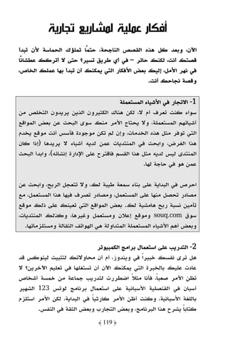 ‫أﻓﻜﺎر ﻋﻤﻠﻴﺔ ﻟﻤﺸﺎرﻳﻊ ﺗﺠﺎرﻳﺔ‬
‫اﻵن، وﺑﻌﺪ ﻛﻞ ﻫﺬه اﻟﻘﺼﺺ اﻟﻨﺎﺟﺤﺔ، ﺣﺘﻤًﺎ ﺗﻤﻠﺆك اﻟﺤﻤﺎﺳﺔ ﻷن ﺗﺒﺪأ‬
‫ﻗﺼﺘﻚ أﻧﺖ، ﻟﻜﻨﻚ ﺣﺎﺋﺮ – ﻓﻲ أي ﻃﺮﻳﻖ ﺗﺴﻴﺮ؟ ﺣﺘﻰ ﻻ أﺗﺮﻛﻚ ﻋﻄﺸﺎﻧًﺎ‬
‫ﻓﻲ ﻧﻬﺮ اﻷﻣﻞ، إﻟﻴﻚ ﺑﻌﺾ اﻷﻓﻜﺎر اﻟﺘﻲ ﻳﻤﻜﻨﻚ أن ﺗﺒﺪأ ﺑﻬﺎ ﻋﻤﻠﻚ اﻟﺨﺎص،‬
                                              ‫وﻗﺼﺔ ﻧﺠﺎﺣﻚ أﻧﺖ.‬

                                        ‫1- اﻻﺗﺠﺎر ﻓﻲ اﻷﺷﻴﺎء اﻟﻤﺴﺘﻌﻤﻠﺔ‬
‫ﺳﻮاء ﻛﻨﺖ ﺗﻌﺮف أم ﻻ، ﻟﻜﻦ ﻫﻨﺎك اﻟﻜﺜﻴﺮون اﻟﺬﻳﻦ ﻳﺮﻳﺪون اﻟﺘﺨﻠﺺ ﻣﻦ‬
‫أﺷﻴﺎﺋﻬﻢ اﻟﻤﺴﺘﻌﻤﻠﺔ، وﻻ ﻳﺤﺘﺎج اﻷﻣﺮ ﻣﻨﻚ ﺳﻮى اﻟﺒﺤﺚ ﻋﻦ ﺑﻌﺾ اﻟﻤﻮاﻗﻊ‬
‫اﻟﺘﻲ ﺗﻮﻓﺮ ﻣﺜﻞ ﻫﺬه اﻟﺨﺪﻣﺎت، وإن ﻟﻢ ﺗﻜﻦ ﻣﻮﺟﻮدة ﻓﺄﺳﺲ أﻧﺖ ﻣﻮﻗﻊ ﻳﺨﺪم‬
‫ﻫﺬا اﻟﻐﺮض، واﺑﺤﺚ ﻓﻲ اﻟﻤﻨﺘﺪﻳﺎت ﻋﻤﻦ ﻟﺪﻳﻪ أﺷﻴﺎء ﻻ ﻳﺮﻳﺪﻫﺎ )إذا ﻛﺎن‬
‫اﻟﻤﻨﺘﺪى ﻟﻴﺲ ﻟﺪﻳﻪ ﻣﺜﻞ ﻫﺬا اﻟﻘﺴﻢ ﻓﺎﻗﺘﺮح ﻋﻠﻰ اﻹدارة إﻧﺸﺎﺋﻪ(، واﺑﺪأ اﻟﺒﺤﺚ‬
                                                 ‫ﻋﻤﻦ ﻫﻮ ﻓﻲ ﺣﺎﺟﺔ ﻟﻬﺎ.‬

‫اﺣﺮص ﻓﻲ اﻟﺒﺪاﻳﺔ ﻋﻠﻰ ﺑﻨﺎء ﺳﻤﻌﺔ ﻃﻴﺒﺔ ﻟﻚ، وﻻ ﺗﺘﻌﺠﻞ اﻟﺮﺑﺢ، واﺑﺤﺚ ﻋﻦ‬
‫ﻣﺼﺎدر ﺗﺤﺼﻞ ﻣﻨﻬﺎ ﻋﻠﻰ اﻟﻤﺴﺘﻌﻤﻞ، وﻣﺼﺎدر ﺗﺼﺮف ﻓﻴﻬﺎ ﻫﺬا اﻟﻤﺴﺘﻌﻤﻞ، ﻣﻊ‬
‫ﺗﺄﻣﻴﻦ ﻧﺴﺒﺔ رﺑﺢ ﻫﺎﻣﺸﻴﺔ ﻟﻚ. ﺑﻌﺾ اﻟﻤﻮاﻗﻊ اﻟﺘﻲ ﺗﻌﻴﻨﻚ ﻋﻠﻰ ذﻟﻚ ﻣﻮﻗﻊ‬
‫ﺳﻮق ‪ souq.com‬وﻣﻮﻗﻊ إﻋﻼن وﻣﺴﺘﻌﻤﻞ وﻏﻴﺮﻫﺎ، وﻛﺬﻟﻚ اﻟﻤﻨﺘﺪﻳﺎت،‬
   ‫وﺑﻌﺾ أﻫﻢ اﻷﺷﻴﺎء اﻟﻤﺴﺘﻌﻤﻠﺔ اﻟﻤﺘﺪاوﻟﺔ ﻫﻲ اﻟﻬﻮاﺗﻒ اﻟﻨﻘﺎﻟﺔ وﻣﺴﺘﻠﺰﻣﺎﺗﻬﺎ.‬

                              ‫2- اﻟﺘﺪرﻳﺐ ﻋﻠﻰ اﺳﺘﻌﻤﺎل ﺑﺮاﻣﺞ اﻟﻜﻤﺒﻴﻮﺗﺮ‬
‫ﻫﻞ ﺗﺮى ﻧﻔﺴﻚ ﺧﺒﻴﺮًا ﻓﻲ وﻳﻨﺪوز، أم أن ﻣﺤﺎوﻻﺗﻚ ﻟﺘﺜﺒﻴﺖ ﻟﻴﻨﻮﻛﺲ ﻗﺪ‬
‫ﻋﺎدت ﻋﻠﻴﻚ ﺑﺎﻟﺨﺒﺮة اﻟﺘﻲ ﻳﻤﻜﻨﻚ اﻵن أن ﺗﺴﺘﻐﻠﻬﺎ ﻓﻲ ﺗﻌﻠﻴﻢ اﻵﺧﺮﻳﻦ؟ ﻻ‬
‫ﺗﻈﻦ اﻷﻣﺮ ﺻﻌﺒﺎً، ﻓﺄﻧﺎ ﻣﺜﻼ اﺿﻄﺮرت ﻟﺘﺪرﻳﺐ ﺟﻤﺎﻋﺔ ﻣﻦ ﺧﻤﺴﺔ أﺷﺨﺎص‬
                                            ‫ً‬
‫أﺳﺒﺎن ﻓﻲ اﻟﻘﻨﺼﻠﻴﺔ اﻷﺳﺒﺎﻧﻴﺔ ﻋﻠﻰ اﺳﺘﻌﻤﺎل ﺑﺮﻧﺎﻣﺞ ﻟﻮﺗﺲ 321 اﻟﺸﻬﻴﺮ‬
‫ﺑﺎﻟﻠﻐﺔ اﻷﺳﺒﺎﻧﻴﺔ، وﻛﻨﺖ أﻇﻦ اﻷﻣﺮ ﻛﺎرﺛﻴﺎ ﻓﻲ اﻟﺒﺪاﻳﺔ، ﻟﻜﻦ اﻷﻣﺮ اﺳﺘﻠﺰم‬
                            ‫ً‬
       ‫ﻛﺘﺎﺑﺎ ﻳﺸﺮح ﻫﺬا اﻟﺒﺮﻧﺎﻣﺞ، وﺑﻌﺾ اﻟﺘﺠﺎرب وﺑﻌﺾ اﻟﺜﻘﺔ ﻓﻲ اﻟﻨﻔﺲ.‬
                                                              ‫ً‬
                               ‫﴿ 911 ﴾‬
 