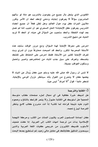 ‫اﻟﻜﺎﺑﻮس اﻟﺬي ﻳﺸﻐﻞ ﺑﺎل ﺟﻤﻴﻊ ﻣﻦ ﻳﻘﻮﻣﻮن ﺑﺎﻟﺘﺪرﻳﺐ ﻫﻮ ﻣﺎذا ﻟﻮ ﺳﺄﻟﻬﻢ‬
‫اﻟﻤﺘﺪرﺑﻮن ﺳﺆاﻻ ﻻ ﻳﻌﺮﻓﻮن إﺟﺎﺑﺘﻪ، ودﻋﻨﻲ أؤﻛﺪ ﻟﻚ أن اﻷﻣﺮ ﻳﺘﻜﺮر‬
                                                ‫ً‬
‫ﻣﻼﻳﻴﻦ اﻟﻤﺮات ﻛﻞ ﻳﻮم ﺣﻮل اﻟﻌﺎﻟﻢ، وﻫﻞ ﺗﻈﻦ ﻓﻌﻼ أن ﺟﻤﻴﻊ أﻋﻀﺎء‬
                ‫ً‬
‫اﻟﺘﺪرﻳﺲ ﻳﻌﺮﻓﻮن ﻛﻞ اﻹﺟﺎﺑﺎت؟ اﻟﺤﻞ اﻟﺴﺤﺮي ﻫﻮ أن ﺗﺠﻴﺐ أﻧﻨﺎ ﻟﻢ ﻧﺼﻞ‬
‫ﺑﻌﺪ ﻟﻬﺬه اﻟﻨﻘﻄﺔ، وأﻧﻚ ﺳﺘﺠﻴﺐ ﻋﻦ اﻟﺴﺆال ﻓﻲ ﺣﻴﻨﻪ، أو أﻧﻚ ﻻ ﺗﺮﻳﺪ‬
                                         ‫اﻟﺤﻴﺎد ﻋﻦ ﻣﻨﻬﺞ اﻟﺘﺪرﻳﺐ.‬

‫اﺣﺮص ﻋﻠﻰ ﻣﻌﺮﻓﺔ اﻹﺟﺎﺑﺔ ﻟﻬﺬا اﻟﺴﺆال، وﻣﻊ ﻣﺮور اﻟﻮﻗﺖ ﺳﺘﺠﺪ ﻫﺬه‬
‫اﻷﺳﺌﻠﺔ اﻟﻤﺤﺮﺟﺔ ﺗﺘﻜﺮر، وأﻧﻚ ﻗﺪ أﺻﺒﺤﺖ ﻣﺤﺘﺮﻓﺎ دون أن ﺗﺪري وﺑﺖ‬
                ‫ً‬
‫ﺗﻌﺮف اﻹﺟﺎﺑﺔ ﻟﻜﺜﻴﺮ ﻣﻦ اﻷﺳﺌﻠﺔ، ﻓﻘﻂ اﺣﺮص ﻋﻠﻰ اﻟﺤﻔﺎظ ﻋﻠﻰ ﺛﻘﺘﻚ‬
‫ﺑﻨﻔﺴﻚ، وﺗﻌﺮف ﻋﻠﻰ ﺳﺒﻞ ﺟﺬب اﻧﺘﺒﺎه ﻣﻦ ﺗﺤﺎﺿﺮﻫﻢ، واﺻﺒﺮ وﺗﺤﻤﻞ‬
                                         ‫وﺳﺘﻜﻮن اﻟﻌﻮاﻗﺐ ﺟﻤﻴﻠﺔ.‬

‫ﻻ ﺗﻨﺲ أن رﺳﻮل اﷲ ﺻﻠﻰ اﷲ ﻋﻠﻴﻪ وﺳﻠﻢ ﺣﻴﻦ ﻛﺎن ﻳﺴﺄل ﻋﻦ أﺷﻴﺎء ﻻ‬
‫ﻳﻌﻠﻤﻬﺎ ﻛﺎن ﻻ ﻳﺘﺤﺮج ﻣﻦ اﻟﻘﻮل ﺑﺄﻧﻪ ﺳﻴﻨﺘﻈﺮ ﻧﺰول اﻟﻮﺣﻲ ﺑﺎﻹﺟﺎﺑﺔ.‬
                           ‫ﺗﺬﻛﺮ داﺋﻤﺎ - ﻗﻮل "ﻻ أﻋﺮف" ﻟﻴﺲ ﻋﻴﺒﺎ.‬
                             ‫ً‬                      ‫ً‬

                                               ‫3- اﻟﻜﺘﺎﺑﺔ واﻟﺘﺮﺟﻤﺔ‬
‫ﻫﻞ ﻟﺪﻳﻚ ﺧﺒﺮة ﻛﺎﻓﻴﺔ ﻓﻲ أي ﻣﺠﺎل ﻟﻤﻞء ﺻﻔﺤﺎت ﻛﺘﺎب ﻣﺘﻮﺳﻂ‬
‫اﻟﺤﺠﻢ؟ ﻫﻞ أﺳﻠﻮﺑﻚ ﻓﻲ اﻟﻜﺘﺎﺑﺔ ﻣﻘﺒﻮل وﻻ ﻳﺸﻌﺮ ﻗﺎرﺋﻚ ﺑﺎﻟﺘﺜﺎؤب وﻫﺠﻮم‬
‫اﻟﻨﻮم ﻋﻠﻴﻪ ﻧﺘﻴﺠﺔ ﻗﺮاءﺗﻪ ﻟﻤﺎ ﺗﻜﺘﺐ؟ إذًا أﻧﺖ ﻣﺸﺮوع ﻛﺎﺗﺐ ﻻﻣﻊ ﻳﻨﺘﻈﺮ‬
                                              ‫اﻟﻔﺮﺻﺔ ﻟﻴﺒﺰغ ﻧﺠﻤﻪ.‬

‫ﻛﺎن أﺟﺪادﻧﺎ اﻟﻤﺴﻠﻤﻮن اﻟﻌﺮب ﻳﻜﺘﺒﻮن اﻟﻤﺌﺎت ﻣﻦ اﻟﻜﺘﺐ، وﺣﺮﻛﺔ اﻟﻨﻬﻀﺔ‬
‫اﻹﺳﻼﻣﻴﺔ ﺑﺪأت ﻣﻦ ﺗﺮﺟﻤﺔ أﻣﻬﺎت اﻟﻜﺘﺐ إﻟﻰ اﻟﻌﺮﺑﻴﺔ. إذا ﻛﻨﺖ ﺿﻌﻴﻒ‬
‫اﻷﺳﻠﻮب ﻓﻠﺪﻳﻚ اﻟﻜﺜﻴﺮون ﻣﻦ ﺧﺮﻳﺠﻲ ﻛﻠﻴﺎت اﻟﻠﻐﺔ اﻟﻌﺮﺑﻴﺔ واﻟﺬﻳﻦ‬
‫ﺳﻴﺴﻌﺪون ﻟﺘﺪﻗﻴﻖ ﻛﺘﺎﺑﺎﺗﻚ ﻓﻲ ﻣﻘﺎﺑﻞ ﻣﺎﻟﻲ زﻫﻴﺪ، ﺛﻢ ﺗﺴﺘﻄﻴﻊ ﺑﻌﺪﻫﺎ اﻟﺒﺤﺚ‬

                             ‫﴿ 021 ﴾‬
 