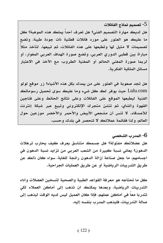 ‫5- ﺗﺼﻤﻴﻢ ﻧﻤﺎذج اﻟﻔﺎﻧﻼت‬
‫ﻫﻞ ﻟﺪﻳﻚ ﻣﻬﺎرة اﻟﺘﺼﻤﻴﻢ اﻟﻔﻨﻲ؟ ﻫﻞ ﺗﻌﺮف أﺣﺪًا ﻳﻤﻠﻚ ﻫﺬه اﻟﻤﻮﻫﺒﺔ؟ ﻛﻞ‬
‫ﻣﺎ ﻋﻠﻴﻚ ﻫﻮ اﻟﻌﺜﻮر ﻋﻠﻰ ﻣﻮرد ﻓﺎﻧﻼت ﻗﻄﻨﻴﺔ ذات ﺟﻮدة ﻃﻴﺒﺔ، وﺗﻀﻊ‬
‫ﺗﺼﻤﻴﻤﺎت ﻻ ﻣﺜﻴﻞ ﻟﻬﺎ وﺗﻄﺒﻌﻬﺎ ﻋﻠﻰ ﻫﺬه اﻟﻔﺎﻧﻼت، ﺛﻢ ﺗﺒﻴﻌﻬﺎ. ﻟﻨﺄﺧﺬ ﻣﺜﻼ‬
‫ً‬
‫ﻣﺒﺎراة ﺑﻴﻦ ﻗﻄﺒﻲ اﻟﺪوري اﻟﻌﺮﺑﻲ، وﺗﻀﻊ ﺻﻮرة اﻟﻬﺪاف اﻟﻌﺮﺑﻲ اﻟﻤﻐﻮار، أو‬
‫ﻟﺮﺑﻤﺎ ﺻﻮرة اﻟﻤﻐﻨﻲ اﻟﺤﺎﻟﻢ أو اﻟﻤﻐﻨﻴﺔ اﻟﻄﺮوب، ﻣﻊ اﻷﺧﺬ ﻓﻲ اﻻﻋﺘﺒﺎر‬
                                             ‫ﻣﺴﺎﺋﻞ اﻟﻤﻠﻜﻴﺔ اﻟﻔﻜﺮﻳﺔ.‬

‫ﻫﻞ ﺗﺠﺪ ﺻﻌﻮﺑﺔ ﻓﻲ اﻟﻌﺜﻮر ﻋﻠﻰ ﻣﻦ ﻳﻤﺪك ﺑﻜﻞ ﻫﺬه اﻷﺷﻴﺎء؟ زر ﻣﻮﻗﻊ ﻟﻮﻟﻮ‬
‫‪ Lulu.com‬ﺣﻴﺚ ﻳﻮﻓﺮ ﻟﻚ ﻛﻞ ﺷﻲء وﻣﺎ ﻋﻠﻴﻚ ﺳﻮى ﺗﺤﻤﻴﻞ رﺳﻮﻣﺎﺗﻚ‬
‫اﻟﻔﻨﻴﺔ ﻟﻴﻄﺒﻌﻬﺎ اﻟﻤﻮﻗﻊ ﻋﻠﻰ اﻟﻔﺎﻧﻼت وﻋﻠﻰ ﻧﺘﺎﺋﺞ اﻟﺤﺎﺋﻂ وﻋﻠﻰ ﻓﻨﺎﺟﻴﻦ‬
‫اﻟﻘﻬﻮة واﻟﺸﺎي، ﺛﻢ ﺗﻨﺸﺊ ﻣﺘﺠﺮك اﻹﻟﻜﺘﺮوﻧﻲ وﺗﺒﻴﻊ ﻋﺒﺮ ﺷﺒﻜﺔ إﻧﺘﺮﻧﺖ‬
‫ﻟﻸﺻﺪﻗﺎء. ﻻ ﺗﻨﺲ أن ﻣﺸﺠﻌﻲ اﻷﺑﻴﺾ واﻷﺣﻤﺮ واﻷﺧﻀﺮ ﻣﻮزﻋﻴﻦ ﺣﻮل‬
                ‫اﻟﻌﺎﻟﻢ، وﻟﺬا ﻓﻘﺎﺋﻤﺔ ﻋﻤﻼﺋﻚ ﻻ ﺗﻨﺤﺼﺮ ﻓﻲ ﺑﻠﺪك وﺣﺴﺐ.‬

                                               ‫6- اﻟﻤﺪرب اﻟﺸﺨﺼﻲ‬
‫ﻫﻞ ﻋﻀﻼﺗﻚ ﻣﻔﺘﻮﻟﺔ؟ ﻫﻞ ﺟﺴﻤﻚ ﻣﺘﻨﺎﺳﻖ ﻳﻌﺮف ﻛﻴﻒ ﻳﺤﺎرب ﺗﺮﻫﻼت‬
‫اﻟﺪﻫﻮن؟ ﻳﻌﺎﻧﻲ ﻧﺴﺒﺔ ﻛﺒﻴﺮة ﻣﻦ اﻟﺸﻌﺐ اﻟﻌﺮﺑﻲ ﻣﻦ ﺗﺰاﻳﺪ ﻧﺴﺒﺔ اﻟﺪﻫﻮن ﻓﻲ‬
‫أﺟﺴﺎﻣﻬﻢ، ﻣﺎ ﺟﻌﻞ ﺻﻨﺎﻋﺔ إزاﻟﺔ اﻟﺪﻫﻮن راﺋﺠﺔ ﻟﻠﻐﺎﻳﺔ، ﺳﻮاء ﻛﺎن ذﻟﻚ ﻋﻦ‬
             ‫ﻃﺮﻳﻖ اﻟﺘﺪرﻳﺒﺎت اﻟﺮﻳﺎﺿﻴﺔ أو ﻋﻦ ﻃﺮﻳﻖ اﻟﻌﻤﻠﻴﺎت اﻟﺠﺮاﺣﻴﺔ.‬

‫ﻛﻞ ﻣﺎ ﺗﺤﺘﺎﺟﻪ ﻫﻮ ﻣﻌﺮﻓﺔ اﻟﻘﻮاﻋﺪ اﻟﻄﺒﻴﺔ واﻟﺼﺤﻴﺔ ﻟﺘﺴﺨﻴﻦ اﻟﻌﻀﻼت وأداء‬
‫اﻟﺘﺪرﻳﺒﺎت اﻟﺮﻳﺎﺿﻴﺔ، وﺑﻌﺪﻫﺎ ﻳﻤﻜﻨﻚ أن ﺗﺬﻫﺐ إﻟﻰ أﻣﺎﻛﻦ اﻟﻌﻤﻼء ﻟﻜﻲ‬
‫ﺗﺘﺪرﺑﺎ ﻣﻌﺎ ﻓﻲ أﻣﺎﻛﻦ ﻋﻤﻠﻬﻢ، ﻓﺈذا ﻛﺎن اﻟﻌﻤﻴﻞ ﻟﻴﺲ ﻟﺪﻳﻪ اﻟﻮﻗﺖ ﻟﻴﺬﻫﺐ إﻟﻰ‬
                                                           ‫ً‬
                           ‫ﺻﺎﻟﺔ اﻟﺘﺪرﻳﺒﺎت، ﻓﻠﻴﺬﻫﺐ اﻟﻤﺪرب ﺑﻨﻔﺴﻪ إﻟﻴﻪ.‬




                              ‫﴿ 221 ﴾‬
 