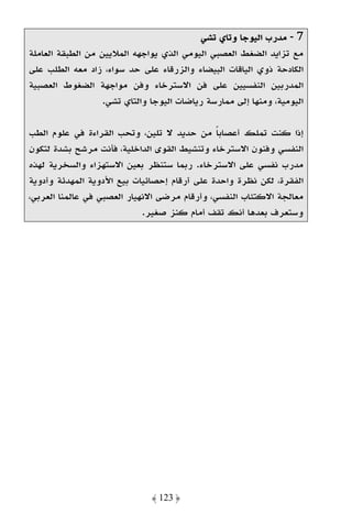 ‫7 - ﻣﺪرب اﻟﻴﻮﺟﺎ وﺗﺎي ﺗﺸﻲ‬
‫ﻣﻊ ﺗﺰاﻳﺪ اﻟﻀﻐﻂ اﻟﻌﺼﺒﻲ اﻟﻴﻮﻣﻲ اﻟﺬي ﻳﻮاﺟﻬﻪ اﻟﻤﻼﻳﻴﻦ ﻣﻦ اﻟﻄﺒﻘﺔ اﻟﻌﺎﻣﻠﺔ‬
‫اﻟﻜﺎدﺣﺔ ذوي اﻟﻴﺎﻗﺎت اﻟﺒﻴﻀﺎء واﻟﺰرﻗﺎء ﻋﻠﻰ ﺣﺪ ﺳﻮاء، زاد ﻣﻌﻪ اﻟﻄﻠﺐ ﻋﻠﻰ‬
‫اﻟﻤﺪرﺑﻴﻦ اﻟﻨﻔﺴﻴﻴﻦ ﻋﻠﻰ ﻓﻦ اﻻﺳﺘﺮﺧﺎء وﻓﻦ ﻣﻮاﺟﻬﺔ اﻟﻀﻐﻮط اﻟﻌﺼﺒﻴﺔ‬
                   ‫اﻟﻴﻮﻣﻴﺔ، وﻣﻨﻬﺎ إﻟﻰ ﻣﻤﺎرﺳﺔ رﻳﺎﺿﺎت اﻟﻴﻮﺟﺎ واﻟﺘﺎي ﺗﺸﻲ.‬

‫إذا ﻛﻨﺖ ﺗﻤﻠﻚ أﻋﺼﺎﺑﺎ ﻣﻦ ﺣﺪﻳﺪ ﻻ ﺗﻠﻴﻦ، وﺗﺤﺐ اﻟﻘﺮاءة ﻓﻲ ﻋﻠﻮم اﻟﻄﺐ‬
                                               ‫ً‬
‫اﻟﻨﻔﺴﻲ وﻓﻨﻮن اﻻﺳﺘﺮﺧﺎء وﺗﻨﺸﻴﻂ اﻟﻘﻮى اﻟﺪاﺧﻠﻴﺔ، ﻓﺄﻧﺖ ﻣﺮﺷﺢ ﺑﺸﺪة ﻟﺘﻜﻮن‬
‫ﻣﺪرب ﻧﻔﺴﻲ ﻋﻠﻰ اﻻﺳﺘﺮﺧﺎء. رﺑﻤﺎ ﺳﺘﻨﻈﺮ ﺑﻌﻴﻦ اﻻﺳﺘﻬﺰاء واﻟﺴﺨﺮﻳﺔ ﻟﻬﺬه‬
‫اﻟﻔﻘﺮة، ﻟﻜﻦ ﻧﻈﺮة واﺣﺪة ﻋﻠﻰ أرﻗﺎم إﺣﺼﺎﺋﻴﺎت ﺑﻴﻊ اﻷدوﻳﺔ اﻟﻤﻬﺪﺋﺔ وأدوﻳﺔ‬
‫ﻣﻌﺎﻟﺠﺔ اﻻﻛﺘﺌﺎب اﻟﻨﻔﺴﻲ، وأرﻗﺎم ﻣﺮﺿﻰ اﻻﻧﻬﻴﺎر اﻟﻌﺼﺒﻲ ﻓﻲ ﻋﺎﻟﻤﻨﺎ اﻟﻌﺮﺑﻲ،‬
                             ‫وﺳﺘﻌﺮف ﺑﻌﺪﻫﺎ أﻧﻚ ﺗﻘﻒ أﻣﺎم ﻛﻨﺰ ﺻﻐﻴﺮ.‬




                               ‫﴿ 321 ﴾‬
 