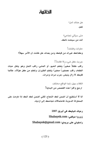 ‫اﻟﺨﺎﺗﻤﺔ‬
                                                      ‫ﻫﻞ ﻫﻨﺎك أﻣﻞ؟‬
                                                               ‫ﻧﻌﻢ.‬

                                                ‫ﻣﺘﻰ ﺳﻴﺄﺗﻲ ﻧﺠﺎﺣﻲ؟‬
                                               ‫أﻧﺖ ﻣﻦ ﺳﻴﺤﺪد ذﻟﻚ.‬

                                                 ‫ﺣﺎوﻟﺖ وﻓﺸﻠﺖ!‬
         ‫وﻛﺬﻟﻚ ﻏﻴﺮك ﻣﻦ ﻗﺒﻠﻚ وﻣﻦ ﺑﻌﺪك، ﻫﻞ ﻇﻨﻨﺖ أن اﻷﻣﺮ ﺳﻬﻼً؟‬

                                         ‫ﺟﺮﺑﺖ ﻛﻞ ﺷﻲء وﻻ ﻓﺎﺋﺪة!!‬
‫راﻗﺐ ﻃﻔﻼ ﺻﻐﻴﺮًا ﻳﺘﻌﻠﻢ اﻟﺤﺒﻮ، أو اﻟﻤﺸﻲ، راﻗﺐ اﻟﻨﻤﻞ وﻫﻮ ﻳﻨﻘﻞ ﺣﺒﺎت‬
                                                        ‫ً‬
‫اﻟﻄﻌﺎم، راﻗﺐ ﻋﺼﻔﻮرًا ﺻﻐﻴﺮًا ﻳﺘﻌﻠﻢ اﻟﻄﻴﺮان، وﺗﻌﻠﻢ ﻣﻦ ﻛﻞ ﻫﺆﻻء. ﻃﺎﻟﻤﺎ‬
                             ‫ﻗﻠﺒﻚ ﻻ زال ﻳﻨﺒﺾ، ﺟﺮب ﻣﺮات وﻣﺮات.‬

                                        ‫اﻟﻜﻼم ﺳﻬﻞ، إﻧﻤﺎ اﻟﻮاﻗﻊ ﻣﺨﺘﻠﻒ‬
                                ‫ارﺟﻊ وأﻗﺮأ ﻫﺬه اﻟﻘﺼﺺ ﻣﻦ اﻟﺒﺪاﻳﺔ!‬

‫أﻧﺎ ﻻ أﺳﺘﻄﻴﻊ أن أﺿﻤﻦ ﻟﻚ اﻟﻨﺠﺎح، ﻟﻜﻨﻲ أﺿﻤﻦ ﻟﻚ أﻧﻚ إذا داوﻣﺖ ﻋﻠﻰ‬
                     ‫اﻟﻤﺤﺎوﻟﺔ اﻟﺪءوﺑﺔ، ﻓﺎﺣﺘﻤﺎﻻت ﻧﺠﺎﺣﻚ إﻟﻰ ازدﻳﺎد.‬


                                       ‫أﺑﺮﻳﻞ 7002‬   ‫رءوف ﺷﺒﺎﻳﻚ ﻓﻲ‬
                                    ‫زوروا ﻣﻮﻗﻌﻲ: ‪Shabayek.com‬‬
                                    ‫.‪Shabayek‬‬

                     ‫راﺳﻠﻮﻧﻲ ﻋﻠﻰ ﺑﺮﻳﺪي: ‪Shabayek@gmail.com‬‬
                     ‫.‪Shabayek@gmail‬‬




                             ‫﴿ 521 ﴾‬
 