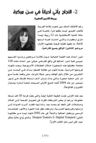 ‫2- اﻟﻨﺠﺎح ﻳﺄﺗﻲ أﺣﻴﺎﻧً ﻓﻲ ﺳﻦ ﻣﺒﻜﺮة‬
                ‫ﺎ‬
                               ‫نא‬        ‫א‬   ‫و‬

                           ‫رﻏﻢ اﻻﻋﺘﻘﺎد اﻟﺴﺎﺋﺪ ﺑﻴﻦ ﺷﻌﻮب ﺑﻼدﻧﺎ اﻟﻌﺮﺑﻴﺔ،‬
                           ‫ﻓﺄﻟﻌﺎب اﻟﻔﻴﺪﻳﻮ ﻟﻴﺴﺖ ﻛﻠﻬﺎ ﺷﺮًا، ﺧﺎﺻـﺔ ﻓـﻲ‬
                           ‫ﺣﺎﻟﺔ اﻟﺸﺎﺑﺔ اﻻﺳﻜﺘﻠﻨﺪﻳﺔ ذات 31 رﺑﻴﻌًﺎ، إﻳﻤـﺎ-‬
                           ‫ﻣﺎري ارﻛﻮارت، واﻟﺘـﻲ أدﻣﻨـﺖ ﻟﻌﺒـﺔ اﺳـﻤﻬﺎ‬
                           ‫‪ .hack‬ﻣﺎ دﻓﻌﻬﺎ ﻟﻜﺘﺎﺑﺔ ﻗـﺼﺔ ﻛﺘﺎﺑﻬـﺎ اﻷول:‬
                               ‫ﻣﺮوﺿﻮ اﻟﺘﻨﺎﻧﻴﻦ: اﻟﻮاﻗﻊ ﻳﺼﺒﺢ اﻓﺘﺮاﺿﻴﺎ.‬
                                 ‫ً‬

‫ﺗﺪور أﺣﺪاث ﻫﺬه اﻟﻘﺼﺔ اﻟﺨﻴﺎﻟﻴﺔ ﺣـﻮل ﺛﻼﺛـﺔ ﻣـﺮاﻫﻘﻴﻦ وﺟـﺪوا أﻧﻔـﺴﻬﻢ‬
‫ﺣﺒﻴﺴﻲ ﻟﻌﺒﺔ ﺗﺪور أﺣﺪاﺛﻬﺎ ﻓﻲ واﻗﻊ اﻓﺘﺮاﺿﻲ ﺧﻴﺎﻟﻲ، ﻋﺒﺮ أﺣﺪاث ﻣﻠﺌﺖ 821‬
‫ﺻﻔﺤﺔ، ﻛﺘﺒﺘﻬﺎ ﻫﺬه اﻟـﺼﻐﻴﺮة ﺧـﻼل اﻟﻌﻄـﻼت اﻷﺳـﺒﻮﻋﻴﺔ، وﺑﻌـﺪ اﻧﺘﻬـﺎء‬
‫ﻓﺮوﺿﻬﺎ اﻟﺪراﺳﻴﺔ. ﺑﻌﺪﻣﺎ اﻧﺘﻬﺖ ﻣﻦ ﻛﺘﺎﺑﺔ ﻗﺼﺘﻬﺎ، ﺑـﺪأت ﻓـﻲ اﻟﺒﺤـﺚ ﻋـﻦ‬
‫اﻟﻨﺎﺷﺮﻳﻦ، ﻣﻦ ﺧﻼل دﻟﻴﻞ اﻟﻬﺎﺗﻒ وﻋﺒﺮ ﺷﺒﻜﺔ إﻧﺘﺮﻧﺖ، ﺣﺘﻰ وﻗﻌﺖ ﻋﻘـﺪا ﻣـﻊ‬
     ‫ً‬
‫دار ﻧﺸﺮ ﻣﺤﻠﻴﺔ ﺻﻐﻴﺮة، واﻟﺘﻲ ﺑﺪأت ﺑﻨـﺸﺮ أﻟـﻒ ﻧـﺴﺨﺔ ﻓﻘـﻂ، ﻓـﻲ ﺷـﻬﺮ‬
‫دﻳﺴﻤﺒﺮ ﻣﻦ ﻋﺎم 4002 )ﻫﺬه اﻟﻨﺴﺦ اﻷوﻟﻰ أﺻـﺒﺤﺖ ﺗﺤﻔـﺎ ﻧـﺎدرة ﻳﺤـﺎول‬
                ‫ً‬
                                                 ‫اﻟﻜﺜﻴﺮون اﻗﺘﻨﺎؤﻫﺎ(.‬

‫ﺑﻌﺪ ﻧﻔﺎد اﻷوﻟﻰ، ﻧﻔﺪت اﻟﻄﺒﻌﺔ اﻟﺜﺎﻧﻴﺔ أﻳﻀﺎً، واﻟﺘﻲ ﺑﻠﻐﺖ ﻗﺮاﺑﺔ 05 أﻟﻒ ﻧﺴﺨﺔ‬
‫ﻣﻄﺒﻮﻋﺔ. ورﻏﻢ أن ﺑﻌﺾ اﻟﺸﺮﻛﺎت ﻓﻜﺮت ﻓﻲ ﺗﺤﻮﻳـﻞ اﻟﻘـﺼﺔ إﻟـﻰ أﻓـﻼم‬
‫وﻣﺴﻠﺴﻼت، ﻟﻜﻦ ذﻟﻚ ﻟﻢ ﻳﺤﺪث ﺑﻌﺪ. وأﻣﺎ إﻳﻤﺎ، ﻓﻠﻘـﺪ آﺛـﺮت اﻟﻌـﻮدة إﻟـﻰ‬
‫دراﺳﺘﻬﺎ وﻓﺮوﺿﻬﺎ اﻟﻤﺪرﺳﻴﺔ، وﺗﺮﻛﺖ ﻛﻞ ﻫﺬه اﻟﺸﻬﺮة واﻷﻣﻮر ﻟﻠﻤﺘﺤـﺪث‬
‫اﻟﺮﺳﻤﻲ ووﻛﻴﻞ أﻋﻤﺎﻟﻬﺎ: واﻟﺪﻫﺎ! ﻓﻲ ﻋﺎم 5002 اﻧﺘﻬﺖ إﻳﻤـﺎ ﻣـﻦ ﻛﺘﺎﺑﻬـﺎ‬
‫اﻟﺜﺎﻧﻲ: ‪ Dragon Tamers 2: Digital Tempest‬واﻟﺬي ﻳﺒﺎع ﺣﺎﻟﻴًﺎ ﺑﺸﻜﻞ‬
                                        ‫ﺟﻴﺪ، ﻟﻜﻦ ﻟﻴﺲ ﻣﺜﻞ اﻟﻜﺘﺎب اﻷول!‬



                                ‫﴿ 51 ﴾‬
 