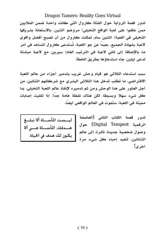 ‫‪Dragon Tamers: Reality Goes Virtual‬‬
‫ﺗﺪور ﻗﺼﺔ اﻟﺮواﻳﺔ ﺣﻮل اﻟﻔﺘﺎة ﻛﺎرول اﻟﺘﻲ ﻛﺎﻧﺖ واﺣﺪة ﺿﻤﻦ اﻟﻤﻼﻳﻴﻦ‬
‫ﻣﻤﻦ ﻋﻜﻔﻮا ﻋﻠﻰ ﻟﻌﺒﺔ اﻟﻮاﻗﻊ اﻟﺘﺨﻴﻠﻲ: ﻣﺮوﺿﻮ اﻟﺘﻨﻴﻦ. ﺑﺎﻻﺳﺘﻌﺎﻧﺔ ﺑﺸﺮﻳﻜﻬﺎ‬
‫اﻟﺘﺨﻴﻠﻲ ﻓﻲ اﻟﻠﻌﺒﺔ: اﻟﺘﻨﻴﻦ ﺳﺎم، ﺗﻤﻜﻨﺖ ﻛﺎرول ﻣﻦ أن ﺗﺼﺒﺢ أﻓﻀﻞ وأﻗﻮى‬
‫ﻻﻋﺒﺔ ﺑﺸﻬﺎدة اﻟﺠﻤﻴﻊ. ﺑﻌﻴﺪًا ﻋﻦ ﺟﻮ اﻟﻠﻌﺒﺔ، ﺗﺴﺘﺪﻋﻰ ﻛﺎرول ﻟﺘﺴﺎﻋﺪ ﻓﻲ أﻣﺮ‬
‫ﻣﺎ، ﺑﺎﻹﺿﺎﻓﺔ إﻟﻰ ﺛﺎﻧﻲ ﻻﻋﺒﺔ ﻓﻲ اﻟﺘﺮﺗﻴﺐ اﻟﻌﺎم: ﺳﻴﺮﻳﻦ، ﻣﻊ ﻻﻋﺒﺔ ﻣﺒﺘﺪﺋﺔ‬
                             ‫ﺗﺪﻋﻰ إﻳﻠﻴﻦ، ﺟﺎء اﺳﺘﺪﻋﺎؤﻫﺎ ﺑﻄﺮﻳﻖ اﻟﺨﻄﺄ.‬

‫ﺳﺒﺐ اﺳﺘﺪﻋﺎء اﻟﺜﻼﺛﻲ ﻫﻮ ﻗﻴﺎم وﺣﺶ ﻏﺮﻳﺐ ﺑﺘﺪﻣﻴﺮ أﺟﺰاء ﻣﻦ ﻋﺎﻟﻢ اﻟﻠﻌﺒﺔ‬
‫اﻻﻓﺘﺮاﺿﻲ، ﻣﺎ ﺗﻄﻠﺐ ﺗﺪﺧﻞ ﻫﺬا اﻟﺜﻼﺛﻲ اﻟﺒﺸﺮي ﻣﻊ ﺷﺮﻛﺎﺋﻬﻢ اﻟﺘﻨﺎﻧﻴﻦ، ﻣﻦ‬
‫أﺟﻞ اﻟﻌﺜﻮر ﻋﻠﻰ ﻫﺬا اﻟﻮﺣﺶ وﻣﻦ ﺛﻢ ﺗﺪﻣﻴﺮه ﻹﻧﻘﺎذ ﻋﺎﻟﻢ اﻟﻠﻌﺒﺔ اﻟﺘﺨﻴﻠﻲ. ﺑﺪا‬
‫ﻛﻞ ﺷﻲء ﺳﻬﻼ وﺑﺴﻴﻄﺎ، ﻟﻜﻦ ﻫﻨﺎك ﻧﻘﻄﺔ ﻫﺎﻣﺔ ﺟﺪًا: إذا ﺗﻠﻘﻴﺖ إﺻﺎﺑﺎت‬
                            ‫ﻣﻤﻴﺘﺔ ﻓﻲ اﻟﻠﻌﺒﺔ، ﺳﺘﻤﻮت ﻓﻲ اﻟﻌﺎﻟﻢ اﻟﻮاﻗﻌﻲ أﻳﻀًﺎ.‬

                                   ‫ﺗﺪور ﻗﺼﺔ اﻟﻜﺘﺎب اﻟﺜﺎﻧﻲ )اﻟﻌﺎﺻﻔﺔ‬
  ‫ﻟﻴــﺴﺖ ﺍﳌﺄﺳــﺎﺓ ﺃﻻ ﺗﺒﻠــﻎ‬
   ‫ـ‬          ‫ـ‬          ‫ـ‬
                                   ‫اﻟﺮﻗﻤﻴﺔ ‪ (Digital Tempest‬ﺣﻮل‬
  ‫ﻫـ ـﺪﻓﻚ، ﺍﳌﺄﺳـ ـﺎﺓ ﻫـ ـﻲ ﺃﻻ‬
       ‫ـ‬     ‫ـ‬           ‫ـ‬
                                   ‫وﺻﻮل ﺷﺨﺼﻴﺔ ﺟﺪﻳﺪة، ﺛﺎﺋﺮة، إﻟﻰ ﻋﺎﻟﻢ‬
     ‫ﻳﻜﻮﻥ ﻟﻚ ﻫﺪﻑ ﰲ ﺍﳊﻴﺎﺓ.‬
                                   ‫اﻟﺘﻨﻨﺎﻧﻴﻦ، ﻟﺘﻌﻴﺪ إﺣﻴﺎء ﻛﻞ ﺷﻲء، ﻣﺮة‬
                                                                ‫أﺧﺮى!‬




                                  ‫﴿ 61 ﴾‬
 