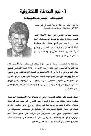 ‫3- ﻧﺠﻢ اﻷدﻣﻐﺔ اﻹﻟﻜﺘﺮوﻧﻴﺔ‬
               ‫د‬    ‫و‬          ‫س‬         ‫ن−‬        ‫‪ª‬‬

                         ‫ﻫﺫﺍ ﺍﻝﻌﻨﻭﺍﻥ ﻤﻘﺘﺒﺱ ﻤﻥ ﻤﻘﺎﻝﺔ ﻤﺘﺭﺠﻤﺔ ﻨﺸﺭﺕ ﻓﻲ ﺸﻬﺭ ﺩﻴﺴﻤﺒﺭ‬
                                    ‫5891 ﻓﻲ ﻤﺠﻠﺔ ﺍﻝﻤﺨﺘﺎﺭ ﺍﻝﻌﺭﺒﻴﺔ ﻋﻥ ﺫﺍﺕ ﺍﻝﺸﺨﺼﻴﺔ.‬

                         ‫ﺗﻌﺘﻤﺪ ﻧﻈﺮﻳﺔ اﻟﻨﺠﺎح ﻓﻲ دﻧﻴﺎ اﻷﻋﻤﺎل ﻋﻠﻰ‬
                         ‫اﻟﻤﺠﻲء ﺑﻔﻜﺮة ﻋﺒﻘﺮﻳﺔ ﻻﻣﻌﺔ، ﻟﻢ ﻳﺴﺒﻘﻚ إﻟﻴﻬﺎ‬
                         ‫أﺣﺪ ﻣﻦ ﻗﺒﻠﻚ، ﺛﻢ ﺗﻀﻊ ﺧﻄﺔ ﻋﻤﻞ ﻣﺤﻜﻤﺔ‬
                         ‫ﻗﺎﺑﻠﺔ ﻟﻠﺘﺤﻘﻴﻖ، ﺛﻢ ﺗﺒﺤﺚ ﻋﻦ اﻟﻤﻤﻮﻟﻴﻦ وﺗﻀﻊ‬
                         ‫ﻧﺴﺒﺔ ﺗﻘﺴﻴﻢ ﻋﺎدﻟﺔ ﻟﻸرﺑﺎح واﻟﺨﺴﺎﺋﺮ، ﺛﻢ‬
                                            ‫ﺗﺘﻮﻛﻞ ﻋﻠﻰ اﷲ وﺗﺠﺘﻬﺪ.‬

‫ﻫﺬه ﻧﻈﺮﻳﺔ أﻛﺎدﻳﻤﻴﺔ ﺑﺤﺘﺔ، وﻫﻲ وإن ﺗﺤﻘﻘﺖ ﻓﻲ ﻛﺜﻴﺮ ﻣﻦ اﻷﺣﻴﺎن، ﻟﻜﻦ‬
‫ﻟﻜﻞ ﻧﻈﺮﻳﺔ ﺷﻮاذﻫﺎ، واﻟﻴﻮم ﻧﺘﻨﺎول ﻫﺬا اﻷﻣﺮ ﻣﻦ ﺧﻼل ﻗﺼﺔ اﻟﻔﺮﻧﺴﻲ ﻓﻴﻠﻴﺐ‬
‫ﻛﺎن اﻟﻤﻮﻟﻮد ﻓﻲ 61 ﻣﺎرس 2591، اﻟﻌﺒﻘﺮي اﻟﺴﺎﺑﻖ ﻷواﻧﻪ اﻟﺬي أﺑﺪع ﻓﺄﺷﻬﺮ‬
‫ﺷﺮﻛﺔ ﺑﻮرﻻﻧﺪ ﻟﺒﺮاﻣﺞ اﻟﺤﻮاﺳﻴﺐ، ﺗﻠﻚ اﻟﺸﺮﻛﺔ اﻟﺘﻲ ﺧﺮج اﻟﺮﻋﻴﻞ اﻷول‬
‫ﻣﻦ اﻟﻤﺒﺮﻣﺠﻴﻦ اﻟﻌﺮب ﻳﺘﻌﻠﻤﻮن ﻋﻠﻰ ﺑﺮاﻣﺠﻬﺎ ﻓﻲ اﻟﺒﺮﻣﺠﺔ ﺑﻠﻐﺘﻲ ﺗﻴﺮﺑﻮ‬
‫ﺑﺎﺳﻜﺎل وﺗﻴﺮﺑﻮ ﺳﻲ ودﻟﻔﻲ وﻣﻨﻬﺎ إﻟﻰ ﺑﺮاﻣﺞ إدارة ﻗﻮاﻋﺪ اﻟﺒﻴﺎﻧﺎت ﺑﺎرادوﻛﺲ‬
                                                      ‫وﻏﻴﺮﻫﺎ اﻟﻜﺜﻴﺮ.‬

‫ﺣﺼﻞ ﻓﻴﻠﻴﺐ ﻋﻠﻰ ﺷﻬﺎدة اﻟﺪﻛﺘﻮراة ﻓﻲ اﻟﺮﻳﺎﺿﻴﺎت ﻣﻦ اﻷﻛﺎدﻳﻤﻴﺔ اﻟﻔﺮﻧﺴﻴﺔ‬
‫ﻟﻠﻌﻠﻮم، وﻋﻤﻞ ﺑﺎﻟﺘﺪرﻳﺲ ﻟﻔﺘﺮة ﻗﺼﻴﺮة ﺑﻌﺪ اﻟﺘﺨﺮج، ﺛﻢ ﺗﻌﻠﻢ ﻟﻐﺔ اﻟﺒﺮﻣﺠﺔ‬
‫ﺑﺎﺳﻜﺎل ﻣﺒﺎﺷﺮة ﻋﻠﻰ ﻳﺪ ﻣﺨﺘﺮﻋﻬﺎ ﻓﻲ ﻣﺪﻳﻨﺔ زﻳﻮرخ. دﺧﻞ ﻓﻴﻠﻴﺐ ﻣﻌﺘﺮك‬
‫اﻟﻌﻤﻞ ﻓﻲ ﻣﺠﺎل ﺗﻘﻨﻴﺔ اﻟﻤﻌﻠﻮﻣﺎت ﻗﺒﻞ ﻧﺸﺄﺗﻬﺎ، ﻓﻲ ﻣﻨﺘﺼﻒ اﻟﺴﺒﻌﻴﻨﻴﺎت ﻣﻦ‬
‫اﻟﻘﺮن اﻟﻤﻨﺼﺮم، ﺣﻴﻦ ﻋﻤﻞ ﻛﻤﺒﺮﻣﺞ ﻓﻲ ﻓﺮﻧﺴﺎ ﻋﻠﻰ ﺟﻬﺎز ﺣﻤﻞ اﺳﻢ‬
‫ﻣﻴﻜﺮال، وﻫﻮ ﻣﺎ ﻳﺼﻄﻠﺢ اﻟﻤﺆرﺧﻮن ﻋﻠﻰ أﻧﻪ ﻛﺎن ﻣﻦ إرﻫﺎﺻﺎت ﻧﺸﺄة‬
                      ‫اﻟﻤﺎﻳﻜﺮو ﻛﻤﺒﻴﻮﺗﺮ أو اﻟﻜﻤﺒﻴﻮﺗﺮ اﻟﺸﺨﺼﻲ اﻟﺼﻐﻴﺮ.‬

                                ‫﴿ 71 ﴾‬
 