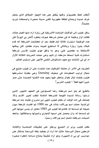 ‫)ﻛﺎن ﻟﻔﻆ ﻛﻤﺒﻴﻮﺗﺮ وﻗﺘﻬﺎ ﻳﻄﻠﻖ ﻋﻠﻰ ﻫﺬا اﻟﺠﻬﺎز اﻟﻌﻤﻼق اﻟﺬي ﻳﺸﻐﻞ‬
‫ﻏﺮف ﻋﺪﻳﺪة وﻳﺤﺘﺎج ﻟﻄﺎﻗﺔ ﻛﻬﺮﺑﻴﺔ ﺗﻜﻔﻲ ﻣﺪﻳﻨﺔ ﺻﻐﻴﺮة، وﻟﻤﺤﻄﺎت ﺗﺒﺮﻳﺪ‬
                                                        ‫ﺧﺎﺻﺔ(.‬

‫ﺳﺎﻓﺮ ﻓﻴﻠﻴﺐ إﻟﻰ اﻟﻮﻻﻳﺎت اﻟﻤﺘﺤﺪة اﻷﻣﺮﻳﻜﻴﺔ ﻓﻲ زﻳﺎرة أراد ﻣﻨﻬﺎ اﻟﻌﻤﻞ ﻫﻨﺎك،‬
‫ﻓﻜﺎﻧﺖ أول وﻇﻴﻔﺔ ﻟﻪ ﻓﻲ ﻣﻌﺎﻣﻞ ﺷﺮﻛﺔ ﻫﻴﻮﻟﺖ ﺑﺎﻛﺮد )اﺗﺶ ﺑﻲ اﻟﻴﻮم( ﻟﻜﻦ‬
‫ﻫﺬه اﻟﻮﻇﻴﻔﺔ اﺳﺘﻤﺮت ﺛﻼﺛﺔ أﻳﺎم ﻓﻘﻂ، ﺑﻌﺪ أن اﻛﺘﺸﻔﺖ اﻟﺸﺮﻛﺔ أﻧﻪ ﻗﺪم‬
‫ﻟﻠﺒﻼد ﺑﻔﻴﺰا زﻳﺎرة وﺑﺎﻟﺘﺎﻟﻲ ﻻ ﺗﺴﺘﻄﻴﻊ ﺗﻌﻴﻴﻨﻪ ﺑﺪوام ﻛﺎﻣﻞ، ﻟﻜﻦ ﻳﻤﻜﻨﻬﺎ‬
‫اﻻﺳﺘﻌﺎﻧﺔ ﺑﻪ ﻛﺨﺒﻴﺮ ﻓﻨﻲ، وﻫﻮ ﻣﺎ واﻓﻖ ﻫﻮى ﻓﻴﻠﻴﺐ، ﻓﺄﺳﺲ ﺷﺮﻛﺔ‬
‫اﺳﺘﺸﺎرات ﻓﻨﻴﺔ أﺳﻤﺎﻫﺎ ﻣﺎرﻛﺖ إن ﺗﺎﻳﻢ، وﻫﻲ ﺣﻤﻠﺖ اﻟﺤﺮوف اﻟﺜﻼﺛﺔ اﻷول‬
    ‫ام آي ﺗﻲ، ﻟﺘﺘﺸﺎﺑﻪ ﻣﻊ ﻣﻌﻬﺪ ﻣﺎﺳﺎﺗﻮﺗﺶ اﻟﺘﻘﻨﻲ اﻷﺷﻬﺮ ﻋﻠﻰ ﻣﺴﺘﻮى اﻟﻌﺎﻟﻢ.‬

‫اﻟﻄﺮﻳﻒ ﻓﻲ اﻷﻣﺮ أن ﻣﻘﺎﺑﻠﺔ اﻟﺘﻮﻇﻴﻒ ﻫﺬه اﻋﺘﻤﺪت ﻋﻠﻰ أن ﻓﻴﻠﻴﺐ ﺿﻠﻴﻊ ﻓﻲ‬
‫ﻣﺠﺎل ﺗﺮﺗﻴﺐ اﻟﻤﻌﻠﻮﻣﺎت ﻓﻲ ﺻﻔﻮف ‪ Queuing‬وﻫﻲ ﻛﺬﺑﺔ اﺳﺘﺪرﻛﻬﺎ‬
‫ﻓﻴﻠﻴﺐ ﺑﻘﻀﺎء ﻟﻴﺎل ﻃﻮال ﻳﺬاﻛﺮ ﻓﻴﻬﺎ ﺑﺠﻬﺪ ﻫﺬه اﻟﺘﻘﻨﻴﺔ اﻟﺠﺪﻳﺪة ﺣﺘﻰ ﺻﺎر‬
                                     ‫ﺧﺒﻴﺮًا ﻓﻴﻬﺎ ﻓﻌﻼ – ﻓﻴﻠﻴﺐ اﻟﺸﺮﻳﺮ!‬
                                                     ‫ً‬

‫ﺑﺎﻟﻄﺒﻊ ﻟﻢ ﻳﻨﻞ اﺳﻢ ﺷﺮﻛﺘﻪ رﺿﺎ اﻟﻤﺴﺌﻮﻟﻴﻦ ﻓﻲ اﻟﻤﻌﻬﺪ اﻟﺸﻬﻴﺮ، اﻟﺬﻳﻦ‬
‫أرﺳﻠﻮا رﺳﺎﻟﺔ ﺷﺪﻳﺪة اﻟﻠﻬﺠﺔ ﻟﻠﺸﺮﻛﺔ اﻟﻨﺎﺷﺌﺔ ﺗﻄﻠﺐ ﺗﻐﻴﻴﺮ اﻻﺳﻢ وإﻻ.‬
‫ﺗﺼﺎدف ﻓﻲ ذات اﻟﻮﻗﺖ أن ﻛﺎن ﻓﻴﻠﻴﺐ اﻧﺘﻬﻰ ﻣﻦ ﻣﺸﺮوع ﻃﻠﺒﺘﻪ ﻣﻨﻪ ﺷﺮﻛﺔ‬
‫أﻳﺮﻟﻨﺪﻳﺔ ﺣﻤﻠﺖ اﺳﻢ ﺑﻮرﻻﻧﺪ، ﻧﺸﺄت ﻓﻲ ﻋﺎم 0891 ﺛﻢ أﻓﻠﺴﺖ ﺗﺎرﻛﺔ دﻳﻮن‬
‫ﻋﻤﻴﻘﺔ ﻟﻢ ﺗﺴﺪدﻫﺎ ﻟﻪ، ﻓﺎﺷﺘﺮاﻫﺎ ﻓﻴﻠﻴﺐ ﻓﻲ 3891 ﻣﻘﺎﺑﻞ أن ﻳﻨﺴﻰ دﻳﻮﻧﻬﺎ اﻟﺘﻲ‬
‫ﻟﻢ ﺗﺴﺪدﻫﺎ ﻟﻪ، وأن ﻳﺤﺼﻞ ﻋﻠﻰ اﺳﻤﻬﺎ اﻟﺘﺠﺎري وأﺻﻮﻟﻬﺎ وﻣﻤﺘﻠﻜﺎﺗﻬﺎ. ﺑﺬﻟﻚ‬
                             ‫أﺻﺒﺤﺖ ﺷﺮﻛﺘﻪ ﺗﺤﻤﻞ اﺳﻢ ﺑﻮرﻻﻧﺪ رﺳﻤﻴﺎ.‬
                               ‫ً‬

‫ﻛﺎن ﻓﻴﻠﻴﺐ ﻳﺮى أن اﻟﺠﻤﻴﻊ ﻳﺮﻛﺰ ﻋﻠﻰ ﺗﻄﺒﻴﻘﺎت اﻟﻤﺤﺎﺳﺒﺔ واﻟﻜﺘﺎﺑﺔ،‬
‫ﺗﺎرﻛﻴﻦ ﻣﺠﺎل اﻟﺒﺮﻣﺠﺔ ﺧﺎﻟﻴﺎ، ﻟﺬا أراد أن ﻳﻐﻄﻴﻪ ﺑﻠﻐﺔ اﻟﺒﺮﻣﺠﺔ ﺑﺎﺳﻜﺎل ﻋﻠﻰ‬
                                            ‫ً‬
‫ﺣﻮاﺳﻴﺐ آي ﺑﻲ ام اﻟﺸﻬﻴﺮة، وﻫﻮ أراد ﺗﻄﺒﻴﻘﺎ ﻳﺤﺘﺎج ﻣﺴﺎﺣﺔ ذاﻛﺮة ﺻﻐﻴﺮة‬
                           ‫ً‬
                               ‫﴿ 81 ﴾‬
 