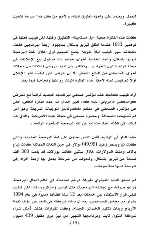 ‫ﻟﻠﻌﻤﻞ، وﻳﻌﺘﻤﺪ ﻋﻠﻰ واﺟﻬﺔ ﺗﻄﺒﻴﻖ أﻧﻴﻘﺔ، واﻷﻫﻢ ﻣﻦ ﻛﻞ ﻫﺬا: ﺳﺮﻋﺔ ﺗﺸﻐﻴﻞ‬
                                                         ‫ﻛﺒﻴﺮة.‬

‫ﻛﺎﻧﺖ ﻫﺬه اﻟﻔﻜﺮة ﺻﻌﺒﺔ –ﺑﻞ ﻣﺴﺘﺤﻴﻠﺔ- اﻟﺘﻄﺒﻴﻖ وﻗﺘﻬﺎ، ﻟﻜﻦ ﻓﻴﻠﻴﺐ ﻓﻌﻠﻬﺎ ﻓﻲ‬
‫ﻧﻮﻓﻤﺒﺮ 3891 ﻋﻨﺪﻣﺎ أﻃﻠﻖ ﺗﻴﺮﺑﻮ ﺑﺎﺳﻜﺎل ﺑﻤﺠﻬﻮد أرﺑﻌﺔ ﻣﺒﺮﻣﺠﻴﻦ ﻓﻘﻂ.‬
‫ﻛﻌﺎدﺗﻪ، ﺳﻬﺮ ﻓﻴﻠﻴﺐ ﻟﻴﻼ ﻃﻮﻳﻼ ﻟﻴﻀﻊ ﺗﺼﻤﻴﻢ أول إﻋﻼن ﻟﻠﻐﺔ اﻟﺒﺮﻣﺠﺔ‬
                                        ‫ً‬     ‫ً‬
‫ﺗﻴﺮﺑﻮ ﺑﺎﺳﻜﺎل، وﻋﻤﺪ ﻟﺨﺪﻋﺔ أﺧﺮى، ﺣﻴﻨﻤﺎ دﻋﺎ ﻣﺴﺌﻮل ﺑﻴﻊ اﻹﻋﻼﻧﺎت ﻓﻲ‬
‫ﻣﺠﻠﺔ ﺗﻬﺘﻢ ﺑﺸﺌﻮن اﻟﺤﻮاﺳﻴﺐ، وﺗﻈﺎﻫﺮ ﺑﺄن ﻟﺪﻳﻪ ﻋﺮوض إﻋﻼﻧﺎت ﻣﻦ ﻣﺠﻼت‬
‫أﺧﺮى، ﻓﻤﺎ ﻛﺎن ﻣﻦ اﻟﺒﺎﺋﻊ اﻟﺬﻛﻲ إﻻ أن ﻋﺮض ﻋﻠﻰ ﻓﻴﻠﻴﺐ ﻧﺸﺮ اﻹﻋﻼن‬
    ‫أوﻻ ﺛﻢ ﻗﺒﺾ ﺛﻤﻨﻪ ﻻﺣﻘﺎ. ﻫﺬه اﻟﻔﻜﺮة أﺛﺒﺘﺖ روﻋﺘﻬﺎ وﻧﺠﺎﺣﻬﺎ ﻓﻴﻤﺎ ﺑﻌﺪ.‬
                                                ‫ً‬               ‫ً‬

‫أراد ﻓﻴﻠﻴﺐ ﻛﺬﻟﻚ ﻋﻘﺪ ﻣﺆﺗﻤﺮ ﺻﺤﻔﻲ ﻟﺒﺮﻧﺎﻣﺠﻪ اﻟﺠﺪﻳﺪ ﺗﺰاﻣﻨﺎ ﻣﻊ ﻣﻌﺮض‬
           ‫ً‬
‫ﻛﻮﻣﺪﻛﺲ اﻷﻣﺮﻳﻜﻲ، ﻟﻜﻨﻪ ﻛﺎن ﻓﻘﻴﺮ اﻟﻤﺎل، ﻟﺬا ﻋﻤﺪ ﻟﻔﻜﺮة أذﻛﻰ، أﻋﻠﻦ‬
‫ﻋﻦ ﻣﺆﺗﻤﺮه اﻟﺼﺤﻔﻲ ﻓﻲ ﻣﻄﻌﻢ ﻣﺎﻛﺪوﻧﺎﻟﺪز ﻟﻠﻮﺟﺒﺎت اﻟﺴﺮﻳﻌﺔ، وﻫﻮ أﻣﺮ‬
‫ﻟﻢ ﺗﺴﺘﻬﺠﻨﻪ اﻟﺼﺤﺎﻓﺔ، وﺣﻀﺮه ﺻﺤﻔﻲ ﻓﻲ ﻣﺠﻠﺔ ﺑﺎﻳﺖ اﻷﻣﺮﻳﻜﻴﺔ، واﻟﺬي ﻋﺎد‬
         ‫ﻟﻴﻜﺘﺐ ﻓﻲ ﺛﻼﺛﺔ أﻋﺪاد ﻣﺘﺘﺎﻟﻴﺔ ﻋﻦ ﻟﻐﺔ اﻟﺒﺮﻣﺠﺔ اﻟﺴﺎﺣﺮة اﻟﺮاﺋﻌﺔ...‬

‫ﻛﻤﺎ اﻟﻨﺎر ﻓﻲ اﻟﻬﺸﻴﻢ، أﻗﺒﻞ اﻟﻨﺎس ﺑﺠﻨﻮن ﻋﻠﻰ ﻟﻐﺔ اﻟﺒﺮﻣﺠﺔ اﻟﺠﺪﻳﺪة، واﻟﺘﻲ‬
‫ﻛﺎﻧﺖ ﺗﺒﺎع ﺑﺴﻌﺮ زﻫﻴﺪ )99.94( دوﻻر ﻓﻲ ﺣﻴﻦ اﻟﻠﻐﺎت اﻟﻤﻤﺎﺛﻠﺔ ﻛﺎﻧﺖ ﺗﺒﺎع‬
‫ﺑﺂﻻف وﻣﺌﺎت اﻟﺪوﻻرات، ﺧﻼل ﺳﻨﺘﻴﻦ ﻛﺎﻧﺖ ﺑﻮرﻻﻧﺪ ﻗﺪ ﺑﺎﻋﺖ 003 أﻟﻒ‬
‫ﻧﺴﺨﺔ ﻣﻦ ﺗﻴﺮﺑﻮ ﺑﺎﺳﻜﺎل، وﺗﺤﻮﻟﺖ ﻣﻦ ﺷﺮﻛﺔ ﻳﻌﻤﻞ ﺑﻬﺎ أرﺑﻌﺔ أﻓﺮاد إﻟﻰ‬
                                            ‫ﺷﺮﻛﺔ ﻟﺪﻳﻬﺎ ﻣﺌﺔ ﻣﻮﻇﻒ.‬

‫ﻟﻢ ﺗﺼﻔﻮ اﻟﺪﻧﻴﺎ ﻟﻠﻌﺒﻘﺮي ﻃﻮﻳﻼً، ﻓﺮﻏﻢ ﻧﺠﺎﺣﺎﺗﻪ ﻓﻲ ﻋﺎﻟﻢ أﻋﻤﺎل اﻟﺒﺮﻣﺠﺔ،‬
‫ورﻏﻢ ﺻﺮاﻋﻪ ﻣﻊ ﻋﻤﺎﻟﻘﺔ اﻟﺒﺮﻣﺠﻴﺎت ﻣﺜﻞ ﻟﻮﺗﺲ وﻣﺎﻳﻜﺮوﺳﻮﻓﺖ، ﻟﻜﻦ ﻓﻴﻠﻴﺐ‬
‫ﺗﻠﻘﻰ ﻗﺮار اﻻﺳﺘﻐﻨﺎء ﻋﻦ ﺧﺪﻣﺎﺗﻪ ﺑﻌﺪ 21 ﺳﻨﺔ ﻗﻀﺎﻫﺎ ﻣﺪﻳﺮا، ﻓﻲ ﻋﺎم 4991‬
               ‫ً‬
‫ﺑﻘﺮار ﻣﻦ ﻣﺠﻠﺲ اﻟﻤﺴﺎﻫﻤﻴﻦ، ﺑﻌﺪ أن ﺑﺪأت ﺷﺮﻛﺘﻪ ﻓﻲ اﻟﺒﻌﺪ ﻋﻦ ﻋﺰف ﻧﻐﻤﺔ‬
‫اﻷرﺑﺎح وﺑﺪأت ﺗﺘﻜﺒﺪ اﻟﺨﺴﺎﺋﺮ اﻟﺠﺴﺎم، وﻛﺎن ﻟﻘﺮارات ﻓﺸﻠﺖ )ﻣﺜﻞ ﺷﺮاء‬
‫ﺷﺮﻛﺔ أﺷﺘﻮن ﺗﺎﻳﺖ وﺑﺮﻧﺎﻣﺠﻬﺎ اﻟﺸﻬﻴﺮ دي ﺑﻴﺰ ﺑﺮو ﻣﻘﺎﺑﻞ 934 ﻣﻠﻴﻮن‬
                               ‫﴿ 91 ﴾‬
 