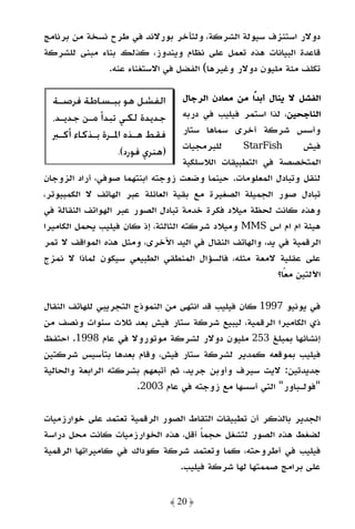 ‫دوﻻر اﺳﺘﻨﺰف ﺳﻴﻮﻟﺔ اﻟﺸﺮﻛﺔ، وﻟﺘﺄﺧﺮ ﺑﻮرﻻﻧﺪ ﻓﻲ ﻃﺮح ﻧﺴﺨﺔ ﻣﻦ ﺑﺮﻧﺎﻣﺞ‬
‫ﻗﺎﻋﺪة اﻟﺒﻴﺎﻧﺎت ﻫﺬه ﺗﻌﻤﻞ ﻋﻠﻰ ﻧﻈﺎم وﻳﻨﺪوز، ﻛﺬﻟﻚ ﺑﻨﺎء ﻣﺒﻨﻰ ﻟﻠﺸﺮﻛﺔ‬
              ‫ﺗﻜﻠﻒ ﻣﺌﺔ ﻣﻠﻴﻮن دوﻻر وﻏﻴﺮﻫﺎ( اﻟﻔﻀﻞ ﻓﻲ اﻻﺳﺘﻐﻨﺎء ﻋﻨﻪ.‬

  ‫ﺍﻟﻔﺸﻞ ﻫﻮ ﺑﺒـﺴﺎﻃﺔ ﻓﺮﺻـﺔ‬            ‫اﻟﻔﺸﻞ ﻻ ﻳﻨﺎل أﺑﺪًا ﻣﻦ ﻣﻌﺎدن اﻟﺮﺟﺎل‬
  ‫ﺟﺪﻳﺪﺓ ﻟﻜﻲ ﺗﺒﺪﺃ ﻣـﻦ ﺟﺪﻳـﺪ،‬         ‫اﻟﻨﺎﺟﺤﻴﻦ، ﻟﺬا اﺳﺘﻤﺮ ﻓﻴﻠﻴﺐ ﻓﻲ درﺑﻪ‬
  ‫ﻓﻘﻂ ﻫـﺬﻩ ﺍﳌـﺮﺓ ﺑـﺬﻛﺎﺀ ﺃﻛـﱪ‬        ‫وأﺳﺲ ﺷﺮﻛﺔ أﺧﺮى ﺳﻤﺎﻫﺎ ﺳﺘﺎر‬
                                    ‫ﻟﻠﺒﺮﻣﺠﻴﺎت‬     ‫‪StarFish‬‬        ‫ﻓﻴﺶ‬
                    ‫)ﻫﻨﺮﻱ ﻓﻮﺭﺩ(.‬
                                    ‫اﻟﻤﺘﺨﺼﺼﺔ ﻓﻲ اﻟﺘﻄﺒﻴﻘﺎت اﻟﻼﺳﻠﻜﻴﺔ‬
‫ﻟﻨﻘﻞ وﺗﺒﺎدل اﻟﻤﻌﻠﻮﻣﺎت. ﺣﻴﻨﻤﺎ وﺿﻌﺖ زوﺟﺘﻪ اﺑﻨﺘﻬﻤﺎ ﺻﻮﻓﻲ، أراد اﻟﺰوﺟﺎن‬
‫ﺗﺒﺎدل ﺻﻮر اﻟﺠﻤﻴﻠﺔ اﻟﺼﻐﻴﺮة ﻣﻊ ﺑﻘﻴﺔ اﻟﻌﺎﺋﻠﺔ ﻋﺒﺮ اﻟﻬﺎﺗﻒ ﻻ اﻟﻜﻤﺒﻴﻮﺗﺮ،‬
‫وﻫﺬه ﻛﺎﻧﺖ ﻟﺤﻈﺔ ﻣﻴﻼد ﻓﻜﺮة ﺧﺪﻣﺔ ﺗﺒﺎدل اﻟﺼﻮر ﻋﺒﺮ اﻟﻬﻮاﺗﻒ اﻟﻨﻘﺎﻟﺔ ﻓﻲ‬
‫ﻫﻴﺌﺔ ام ام اس ‪ MMS‬وﻣﻴﻼد ﺷﺮﻛﺘﻪ اﻟﺜﺎﻟﺜﺔ، إذ ﻛﺎن ﻓﻴﻠﻴﺐ ﻳﺤﻤﻞ اﻟﻜﺎﻣﻴﺮا‬
‫اﻟﺮﻗﻤﻴﺔ ﻓﻲ ﻳﺪ، واﻟﻬﺎﺗﻒ اﻟﻨﻘﺎل ﻓﻲ اﻟﻴﺪ اﻷﺧﺮى، وﻣﺜﻞ ﻫﺬه اﻟﻤﻮاﻗﻒ ﻻ ﺗﻤﺮ‬
‫ﻋﻠﻰ ﻋﻘﻠﻴﺔ ﻻﻣﻌﺔ ﻣﺜﻠﻪ، ﻓﺎﻟﺴﺆال اﻟﻤﻨﻄﻘﻲ اﻟﻄﺒﻴﻌﻲ ﺳﻴﻜﻮن ﻟﻤﺎذا ﻻ ﻧﻤﺰج‬
                                                            ‫اﻵﻟﺘﻴﻦ ﻣﻌﺎ؟‬
                                                              ‫ً‬

‫ﻓﻲ ﻳﻮﻧﻴﻮ 7991 ﻛﺎن ﻓﻴﻠﻴﺐ ﻗﺪ اﻧﺘﻬﻰ ﻣﻦ اﻟﻨﻤﻮذج اﻟﺘﺠﺮﻳﺒﻲ ﻟﻠﻬﺎﺗﻒ اﻟﻨﻘﺎل‬
‫ذي اﻟﻜﺎﻣﻴﺮا اﻟﺮﻗﻤﻴﺔ، ﻟﻴﺒﻴﻊ ﺷﺮﻛﺔ ﺳﺘﺎر ﻓﻴﺶ ﺑﻌﺪ ﺛﻼث ﺳﻨﻮات وﻧﺼﻒ ﻣﻦ‬
‫إﻧﺸﺎﺋﻬﺎ ﺑﻤﺒﻠﻎ 352 ﻣﻠﻴﻮن دوﻻر ﻟﺸﺮﻛﺔ ﻣﻮﺗﻮروﻻ ﻓﻲ ﻋﺎم 8991. اﺣﺘﻔﻆ‬
‫ﻓﻴﻠﻴﺐ ﺑﻤﻮﻗﻌﻪ ﻛﻤﺪﻳﺮ ﻟﺸﺮﻛﺔ ﺳﺘﺎر ﻓﻴﺶ، وﻗﺎم ﺑﻌﺪﻫﺎ ﺑﺘﺄﺳﻴﺲ ﺷﺮﻛﺘﻴﻦ‬
‫ﺟﺪﻳﺪﺗﻴﻦ: ﻻﻳﺖ ﺳﻴﺮف وأوﺑﻦ ﺟﺮﻳﺪ، ﺛﻢ أﺗﺒﻌﻬﻢ ﺑﺸﺮﻛﺘﻪ اﻟﺮاﺑﻌﺔ واﻟﺤﺎﻟﻴﺔ‬
                        ‫"ﻓﻮﻟـﺒﺎور" اﻟﺘﻲ أﺳﺴﻬﺎ ﻣﻊ زوﺟﺘﻪ ﻓﻲ ﻋﺎم 3002.‬

‫اﻟﺠﺪﻳﺮ ﺑﺎﻟﺬﻛﺮ أن ﺗﻄﺒﻴﻘﺎت اﻟﺘﻘﺎط اﻟﺼﻮر اﻟﺮﻗﻤﻴﺔ ﺗﻌﺘﻤﺪ ﻋﻠﻰ ﺧﻮارزﻣﻴﺎت‬
‫ﻟﻀﻐﻂ ﻫﺬه اﻟﺼﻮر ﻟﺘﺸﻐﻞ ﺣﺠﻤﺎ أﻗﻞ، ﻫﺬه اﻟﺨﻮارزﻣﻴﺎت ﻛﺎﻧﺖ ﻣﺤﻞ دراﺳﺔ‬
                                    ‫ً‬
‫ﻓﻴﻠﻴﺐ ﻓﻲ أﻃﺮوﺣﺘﻪ، ﻛﻤﺎ وﺗﻌﺘﻤﺪ ﺷﺮﻛﺔ ﻛﻮداك ﻓﻲ ﻛﺎﻣﻴﺮاﺗﻬﺎ اﻟﺮﻗﻤﻴﺔ‬
                               ‫ﻋﻠﻰ ﺑﺮاﻣﺞ ﺻﻤﻤﺘﻬﺎ ﻟﻬﺎ ﺷﺮﻛﺔ ﻓﻴﻠﻴﺐ.‬


                                ‫﴿ 02 ﴾‬
 