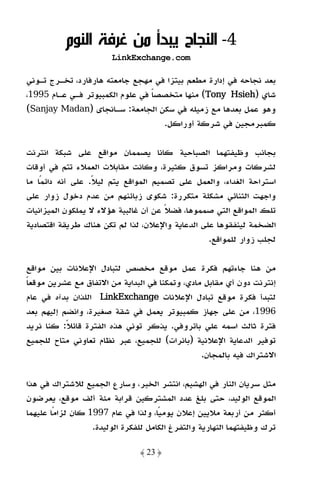 ‫4- اﻟﻨﺠﺎح ﻳﺒﺪأ ﻣﻦ ﻏﺮﻓﺔ اﻟﻨﻮم‬
                       ‫‪LinkExchange.com‬‬

‫ﺑﻌﺪ ﻧﺠﺎﺣﻪ ﻓﻲ إدارة ﻣﻄﻌﻢ ﺑﻴﺘﺰا ﻓﻲ ﻣﻬﺠﻊ ﺟﺎﻣﻌﺘﻪ ﻫﺎرﻓﺎرد، ﺗﺨـﺮج ﺗـﻮﻧﻲ‬
‫ﺷﺎي )‪ (Tony Hsieh‬ﻣﻨﻬﺎ ﻣﺘﺨﺼﺼﺎ ﻓﻲ ﻋﻠﻮم اﻟﻜﻤﺒﻴﻮﺗﺮ ﻓـﻲ ﻋـﺎم 5991،‬
                                 ‫ً‬
‫وﻫﻮ ﻋﻤﻞ ﺑﻌﺪﻫﺎ ﻣﻊ زﻣﻴﻠﻪ ﻓﻲ ﺳﻜﻦ اﻟﺠﺎﻣﻌﺔ: ﺳـﺎﻧﺠﺎى )‪(Sanjay Madan‬‬
                                   ‫ﻛﻤﺒﺮﻣﺠﻴﻦ ﻓﻲ ﺷﺮﻛﺔ أوراﻛﻞ.‬

‫ﺑﺠﺎﻧﺐ وﻇﻴﻔﺘﻬﻤﺎ اﻟﺼﺒﺎﺣﻴﺔ ﻛﺎﻧﺎ ﻳﺼﻤﻤﺎن ﻣﻮاﻗﻊ ﻋﻠﻰ ﺷﺒﻜﺔ اﻧﺘﺮﻧﺖ‬
‫ﻟﺸﺮﻛﺎت وﻣﺮاﻛﺰ ﺗﺴﻮق ﻛﺜﻴﺮة، وﻛﺎﻧﺖ ﻣﻘﺎﺑﻼت اﻟﻌﻤﻼء ﺗﺘﻢ ﻓﻲ أوﻗﺎت‬
‫اﺳﺘﺮاﺣﺔ اﻟﻐﺪاء، واﻟﻌﻤﻞ ﻋﻠﻰ ﺗﺼﻤﻴﻢ اﻟﻤﻮاﻗﻊ ﻳﺘﻢ ﻟﻴﻼ. ﻋﻠﻰ أﻧﻪ داﺋﻤﺎ ﻣﺎ‬
    ‫ً‬             ‫ً‬
‫واﺟﻬﺖ اﻟﺜﻨﺎﺋﻲ ﻣﺸﻜﻠﺔ ﻣﺘﻜﺮرة: ﺷﻜﻮى زﺑﺎﺋﻨﻬﻢ ﻣﻦ ﻋﺪم دﺧﻮل زوار ﻋﻠﻰ‬
‫ﺗﻠﻚ اﻟﻤﻮاﻗﻊ اﻟﺘﻲ ﺻﻤﻤﻮﻫﺎ، ﻓﻀﻼ ﻋﻦ أن ﻏﺎﻟﺒﻴﺔ ﻫﺆﻻء ﻻ ﻳﻤﻠﻜﻮن اﻟﻤﻴﺰاﻧﻴﺎت‬
                                      ‫ً‬
‫اﻟﻀﺨﻤﺔ ﻟﻴﻨﻔﻘﻮﻫﺎ ﻋﻠﻰ اﻟﺪﻋﺎﻳﺔ واﻹﻋﻼن، ﻟﺬا ﻟﻢ ﺗﻜﻦ ﻫﻨﺎك ﻃﺮﻳﻘﺔ اﻗﺘﺼﺎدﻳﺔ‬
                                                 ‫ﻟﺠﻠﺐ زوار ﻟﻠﻤﻮاﻗﻊ.‬

‫ﻣﻦ ﻫﻨﺎ ﺟﺎءﺗﻬﻢ ﻓﻜﺮة ﻋﻤﻞ ﻣﻮﻗﻊ ﻣﺨﺼﺺ ﻟﺘﺒﺎدل اﻹﻋﻼﻧﺎت ﺑﻴﻦ ﻣﻮاﻗﻊ‬
‫إﻧﺘﺮﻧﺖ دون أي ﻣﻘﺎﺑﻞ ﻣﺎدي، وﺗﻤﻜﻨﺎ ﻓﻲ اﻟﺒﺪاﻳﺔ ﻣﻦ اﻻﺗﻔﺎق ﻣﻊ ﻋﺸﺮﻳﻦ ﻣﻮﻗﻌﺎ‬
‫ً‬
‫ﻟﺘﺒﺪأ ﻓﻜﺮة ﻣﻮﻗﻊ ﺗﺒﺎدل اﻹﻋﻼﻧﺎت ‪ LinkExchange‬اﻟﻠﺬان ﺑﺪآه ﻓﻲ ﻋﺎم‬
                    ‫‪LinkExchange‬‬
‫6991، ﻣﻦ ﻋﻠﻰ ﺟﻬﺎز ﻛﻤﺒﻴﻮﺗﺮ ﻳﻌﻤﻞ ﻓﻲ ﺷﻘﺔ ﺻﻐﻴﺮة، واﻧﻀﻢ إﻟﻴﻬﻢ ﺑﻌﺪ‬
‫ﻓﺘﺮة ﺛﺎﻟﺚ اﺳﻤﻪ ﻋﻠﻲ ﺑﺎﺗﺮوﻓﻲ. ﻳﺬﻛﺮ ﺗﻮﻧﻲ ﻫﺬه اﻟﻔﺘﺮة ﻗﺎﺋﻼ: ﻛﻨﺎ ﻧﺮﻳﺪ‬
           ‫ً‬
‫ﺗﻮﻓﻴﺮ اﻟﺪﻋﺎﻳﺔ اﻹﻋﻼﻧﻴﺔ )ﺑﺎﻧﺮات( ﻟﻠﺠﻤﻴﻊ، ﻋﺒﺮ ﻧﻈﺎم ﺗﻌﺎوﻧﻲ ﻣﺘﺎح ﻟﻠﺠﻤﻴﻊ‬
                                                ‫اﻻﺷﺘﺮاك ﻓﻴﻪ ﺑﺎﻟﻤﺠﺎن.‬

‫ﻣﺜﻞ ﺳﺮﻳﺎن اﻟﻨﺎر ﻓﻲ اﻟﻬﺸﻴﻢ، اﻧﺘﺸﺮ اﻟﺨﺒﺮ، وﺳﺎرع اﻟﺠﻤﻴﻊ ﻟﻼﺷﺘﺮاك ﻓﻲ ﻫﺬا‬
‫اﻟﻤﻮﻗﻊ اﻟﻮﻟﻴﺪ، ﺣﺘﻰ ﺑﻠﻎ ﻋﺪد اﻟﻤﺸﺘﺮﻛﻴﻦ ﻗﺮاﺑﺔ ﻣﺌﺔ أﻟﻒ ﻣﻮﻗﻊ، ﻳﻌﺮﺿﻮن‬
‫أﻛﺜﺮ ﻣﻦ أرﺑﻌﺔ ﻣﻼﻳﻴﻦ إﻋﻼن ﻳﻮﻣﻴﺎ، وﻟﺬا ﻓﻲ ﻋﺎم 7991 ﻛﺎن ﻟﺰاﻣﺎ ﻋﻠﻴﻬﻤﺎ‬
        ‫ً‬                            ‫ً‬
                  ‫ﺗﺮك وﻇﻴﻔﺘﻬﻤﺎ اﻟﻨﻬﺎرﻳﺔ واﻟﺘﻔﺮغ اﻟﻜﺎﻣﻞ ﻟﻠﻔﻜﺮة اﻟﻮﻟﻴﺪة.‬

                               ‫﴿ 32 ﴾‬
 